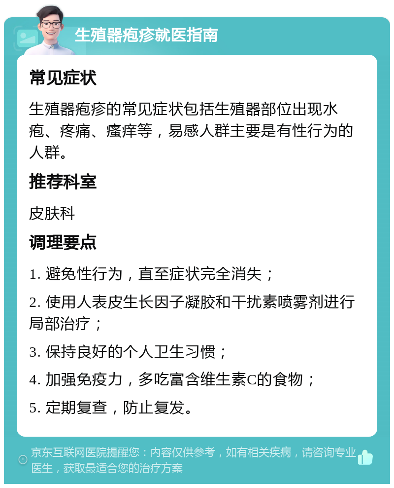 生殖器疱疹就医指南 常见症状 生殖器疱疹的常见症状包括生殖器部位出现水疱、疼痛、瘙痒等，易感人群主要是有性行为的人群。 推荐科室 皮肤科 调理要点 1. 避免性行为，直至症状完全消失； 2. 使用人表皮生长因子凝胶和干扰素喷雾剂进行局部治疗； 3. 保持良好的个人卫生习惯； 4. 加强免疫力，多吃富含维生素C的食物； 5. 定期复查，防止复发。