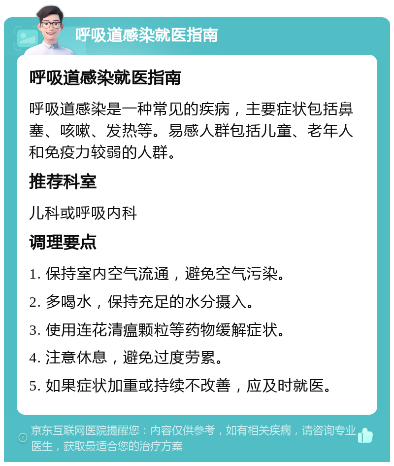 呼吸道感染就医指南 呼吸道感染就医指南 呼吸道感染是一种常见的疾病，主要症状包括鼻塞、咳嗽、发热等。易感人群包括儿童、老年人和免疫力较弱的人群。 推荐科室 儿科或呼吸内科 调理要点 1. 保持室内空气流通，避免空气污染。 2. 多喝水，保持充足的水分摄入。 3. 使用连花清瘟颗粒等药物缓解症状。 4. 注意休息，避免过度劳累。 5. 如果症状加重或持续不改善，应及时就医。