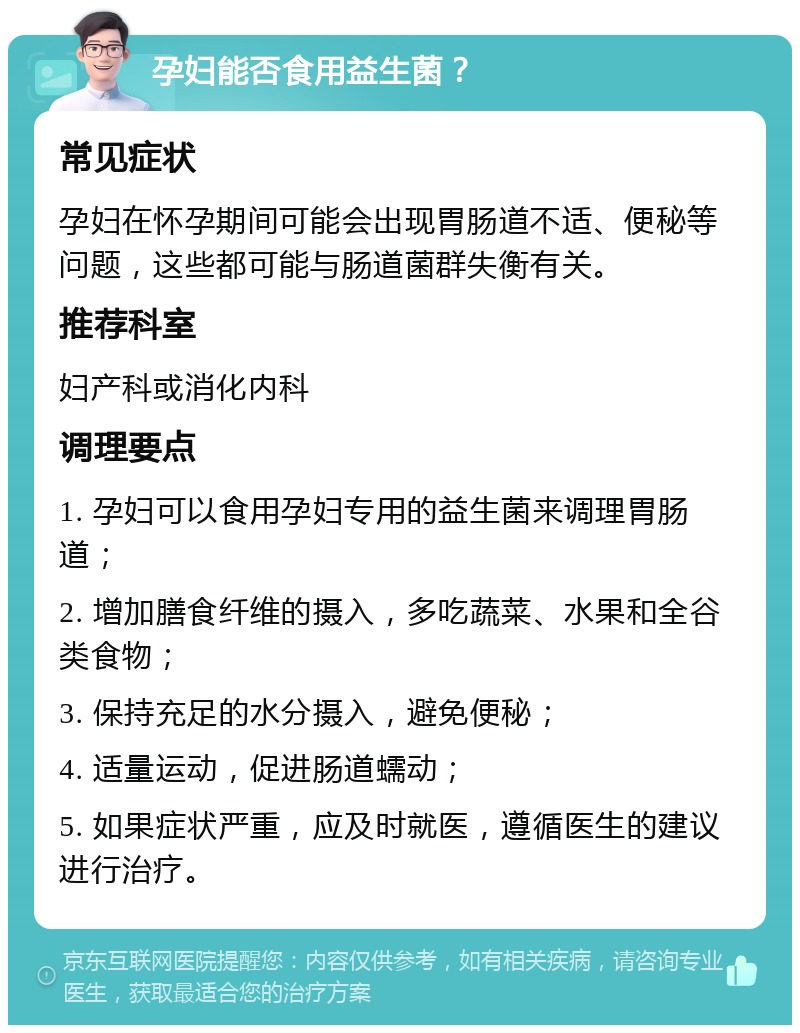 孕妇能否食用益生菌？ 常见症状 孕妇在怀孕期间可能会出现胃肠道不适、便秘等问题，这些都可能与肠道菌群失衡有关。 推荐科室 妇产科或消化内科 调理要点 1. 孕妇可以食用孕妇专用的益生菌来调理胃肠道； 2. 增加膳食纤维的摄入，多吃蔬菜、水果和全谷类食物； 3. 保持充足的水分摄入，避免便秘； 4. 适量运动，促进肠道蠕动； 5. 如果症状严重，应及时就医，遵循医生的建议进行治疗。