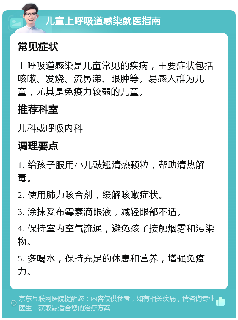 儿童上呼吸道感染就医指南 常见症状 上呼吸道感染是儿童常见的疾病，主要症状包括咳嗽、发烧、流鼻涕、眼肿等。易感人群为儿童，尤其是免疫力较弱的儿童。 推荐科室 儿科或呼吸内科 调理要点 1. 给孩子服用小儿豉翘清热颗粒，帮助清热解毒。 2. 使用肺力咳合剂，缓解咳嗽症状。 3. 涂抹妥布霉素滴眼液，减轻眼部不适。 4. 保持室内空气流通，避免孩子接触烟雾和污染物。 5. 多喝水，保持充足的休息和营养，增强免疫力。