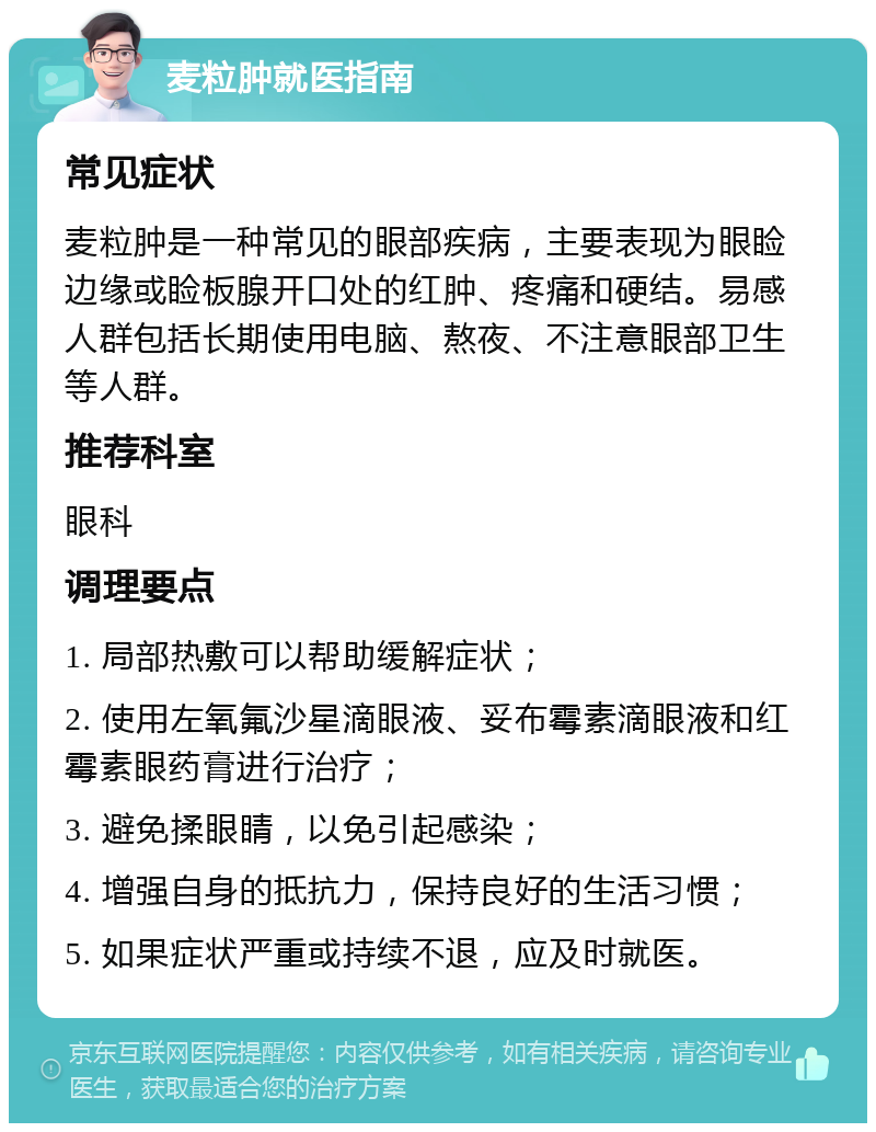 麦粒肿就医指南 常见症状 麦粒肿是一种常见的眼部疾病，主要表现为眼睑边缘或睑板腺开口处的红肿、疼痛和硬结。易感人群包括长期使用电脑、熬夜、不注意眼部卫生等人群。 推荐科室 眼科 调理要点 1. 局部热敷可以帮助缓解症状； 2. 使用左氧氟沙星滴眼液、妥布霉素滴眼液和红霉素眼药膏进行治疗； 3. 避免揉眼睛，以免引起感染； 4. 增强自身的抵抗力，保持良好的生活习惯； 5. 如果症状严重或持续不退，应及时就医。