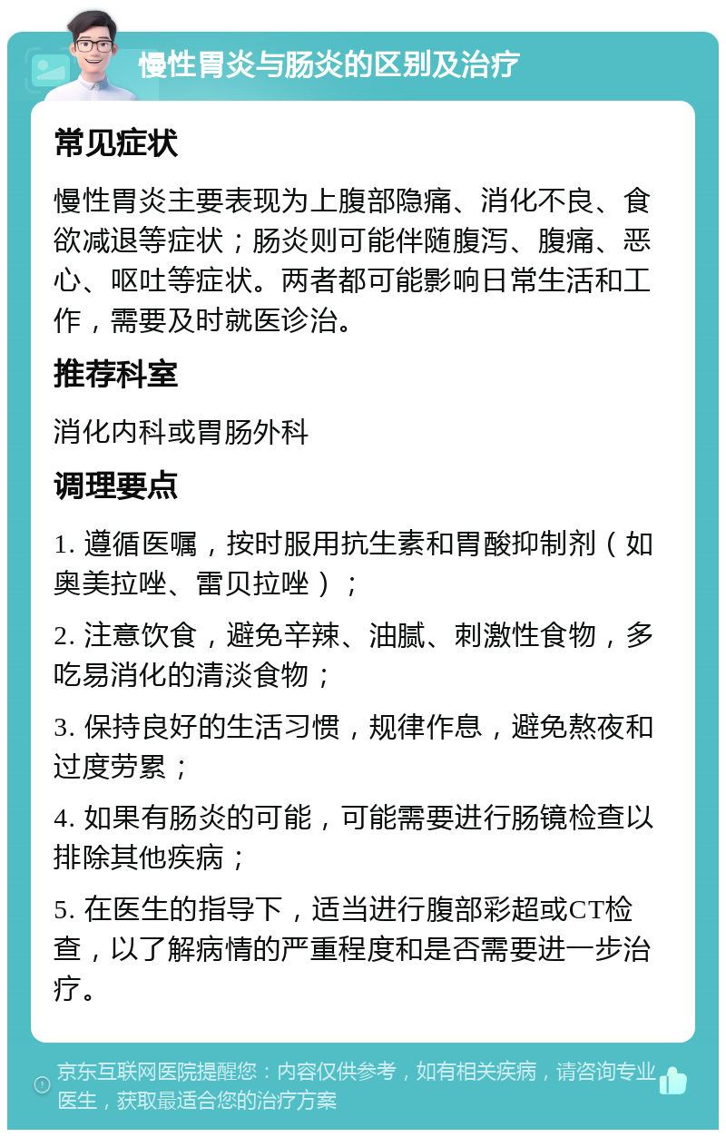 慢性胃炎与肠炎的区别及治疗 常见症状 慢性胃炎主要表现为上腹部隐痛、消化不良、食欲减退等症状；肠炎则可能伴随腹泻、腹痛、恶心、呕吐等症状。两者都可能影响日常生活和工作，需要及时就医诊治。 推荐科室 消化内科或胃肠外科 调理要点 1. 遵循医嘱，按时服用抗生素和胃酸抑制剂（如奥美拉唑、雷贝拉唑）； 2. 注意饮食，避免辛辣、油腻、刺激性食物，多吃易消化的清淡食物； 3. 保持良好的生活习惯，规律作息，避免熬夜和过度劳累； 4. 如果有肠炎的可能，可能需要进行肠镜检查以排除其他疾病； 5. 在医生的指导下，适当进行腹部彩超或CT检查，以了解病情的严重程度和是否需要进一步治疗。