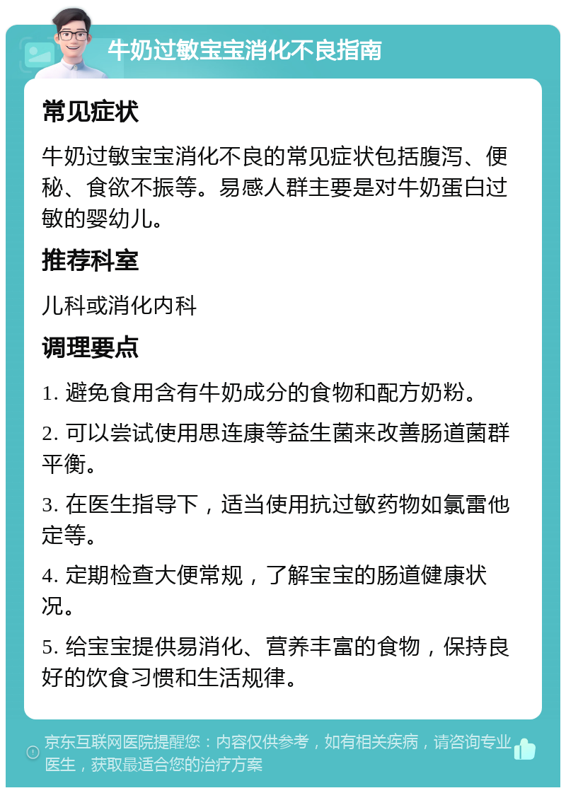 牛奶过敏宝宝消化不良指南 常见症状 牛奶过敏宝宝消化不良的常见症状包括腹泻、便秘、食欲不振等。易感人群主要是对牛奶蛋白过敏的婴幼儿。 推荐科室 儿科或消化内科 调理要点 1. 避免食用含有牛奶成分的食物和配方奶粉。 2. 可以尝试使用思连康等益生菌来改善肠道菌群平衡。 3. 在医生指导下，适当使用抗过敏药物如氯雷他定等。 4. 定期检查大便常规，了解宝宝的肠道健康状况。 5. 给宝宝提供易消化、营养丰富的食物，保持良好的饮食习惯和生活规律。