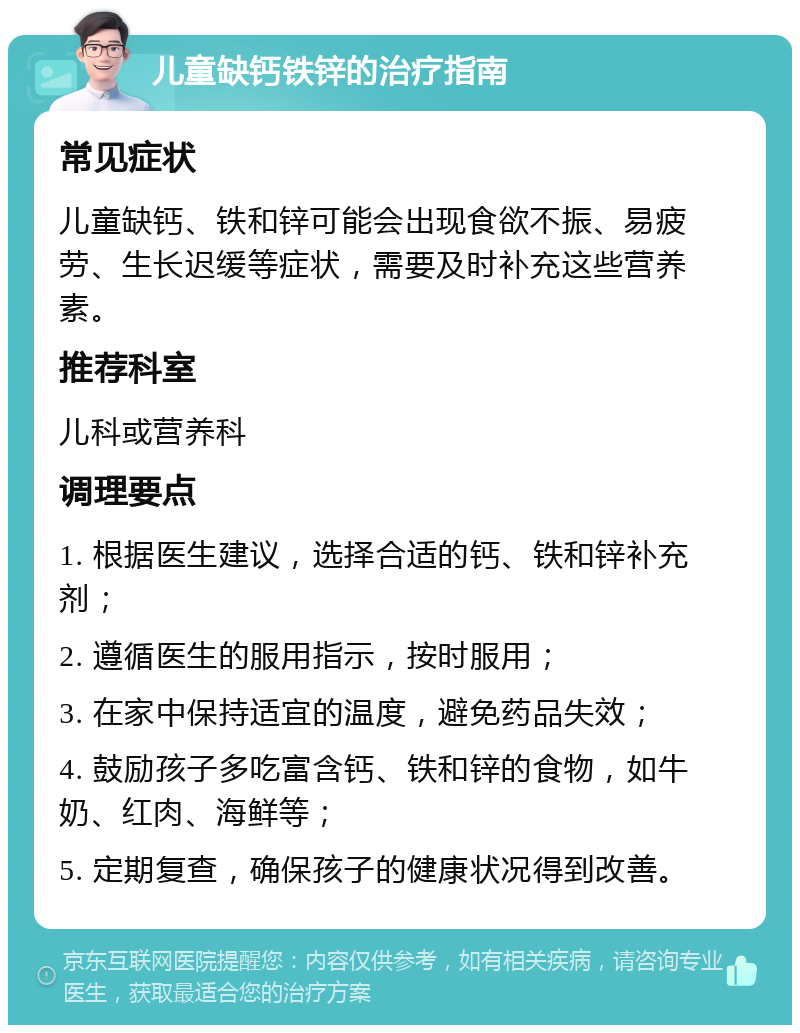 儿童缺钙铁锌的治疗指南 常见症状 儿童缺钙、铁和锌可能会出现食欲不振、易疲劳、生长迟缓等症状，需要及时补充这些营养素。 推荐科室 儿科或营养科 调理要点 1. 根据医生建议，选择合适的钙、铁和锌补充剂； 2. 遵循医生的服用指示，按时服用； 3. 在家中保持适宜的温度，避免药品失效； 4. 鼓励孩子多吃富含钙、铁和锌的食物，如牛奶、红肉、海鲜等； 5. 定期复查，确保孩子的健康状况得到改善。