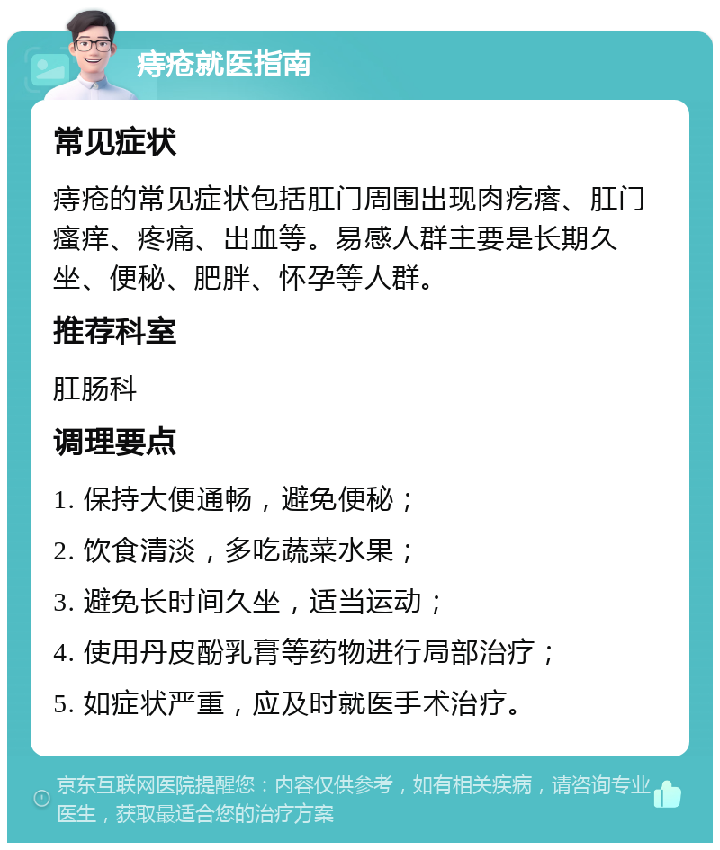 痔疮就医指南 常见症状 痔疮的常见症状包括肛门周围出现肉疙瘩、肛门瘙痒、疼痛、出血等。易感人群主要是长期久坐、便秘、肥胖、怀孕等人群。 推荐科室 肛肠科 调理要点 1. 保持大便通畅，避免便秘； 2. 饮食清淡，多吃蔬菜水果； 3. 避免长时间久坐，适当运动； 4. 使用丹皮酚乳膏等药物进行局部治疗； 5. 如症状严重，应及时就医手术治疗。