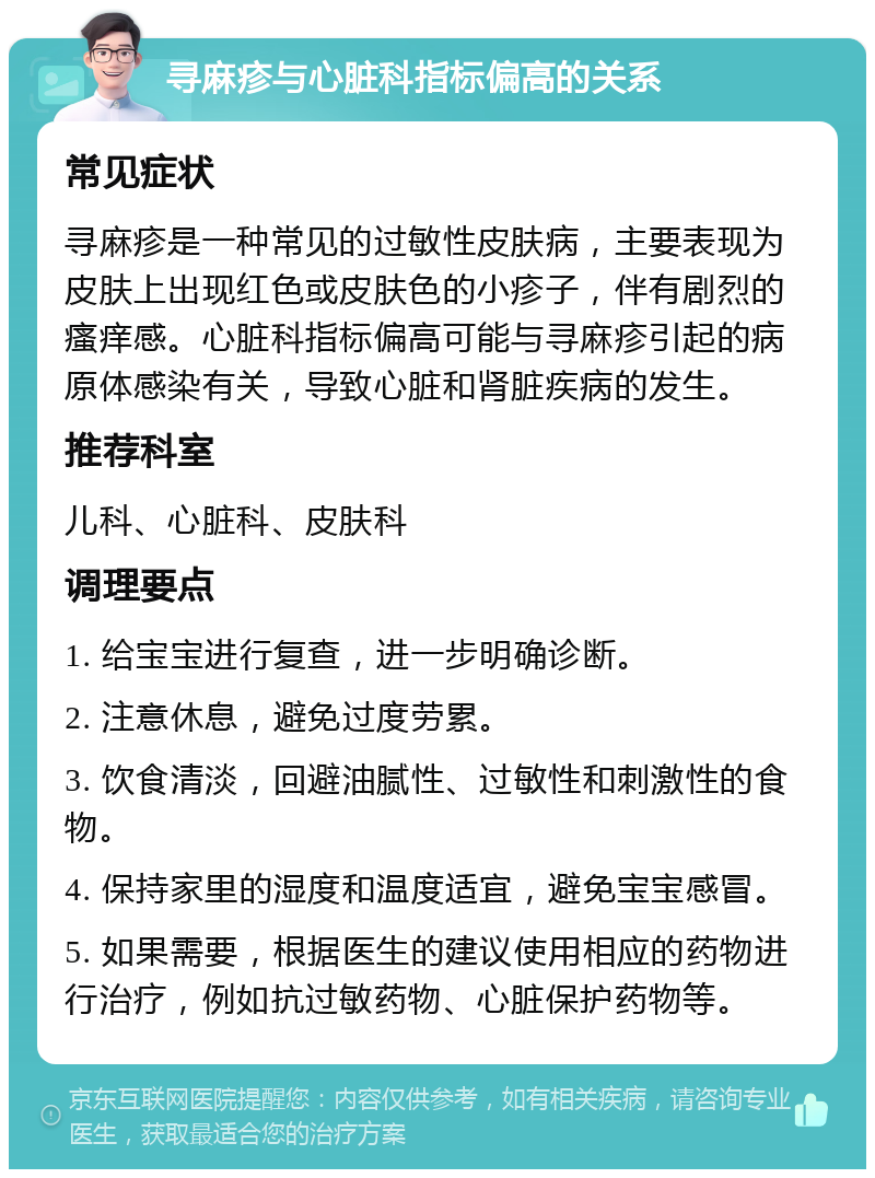 寻麻疹与心脏科指标偏高的关系 常见症状 寻麻疹是一种常见的过敏性皮肤病，主要表现为皮肤上出现红色或皮肤色的小疹子，伴有剧烈的瘙痒感。心脏科指标偏高可能与寻麻疹引起的病原体感染有关，导致心脏和肾脏疾病的发生。 推荐科室 儿科、心脏科、皮肤科 调理要点 1. 给宝宝进行复查，进一步明确诊断。 2. 注意休息，避免过度劳累。 3. 饮食清淡，回避油腻性、过敏性和刺激性的食物。 4. 保持家里的湿度和温度适宜，避免宝宝感冒。 5. 如果需要，根据医生的建议使用相应的药物进行治疗，例如抗过敏药物、心脏保护药物等。