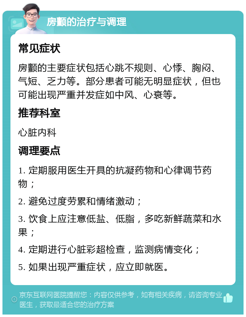 房颤的治疗与调理 常见症状 房颤的主要症状包括心跳不规则、心悸、胸闷、气短、乏力等。部分患者可能无明显症状，但也可能出现严重并发症如中风、心衰等。 推荐科室 心脏内科 调理要点 1. 定期服用医生开具的抗凝药物和心律调节药物； 2. 避免过度劳累和情绪激动； 3. 饮食上应注意低盐、低脂，多吃新鲜蔬菜和水果； 4. 定期进行心脏彩超检查，监测病情变化； 5. 如果出现严重症状，应立即就医。