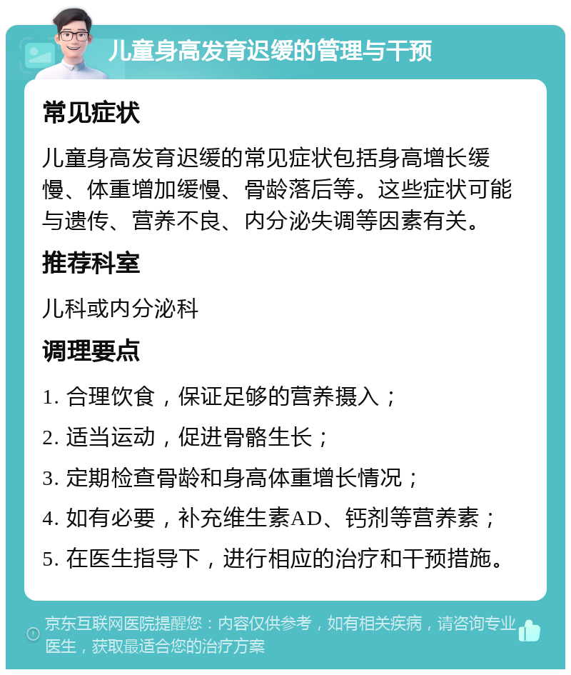 儿童身高发育迟缓的管理与干预 常见症状 儿童身高发育迟缓的常见症状包括身高增长缓慢、体重增加缓慢、骨龄落后等。这些症状可能与遗传、营养不良、内分泌失调等因素有关。 推荐科室 儿科或内分泌科 调理要点 1. 合理饮食，保证足够的营养摄入； 2. 适当运动，促进骨骼生长； 3. 定期检查骨龄和身高体重增长情况； 4. 如有必要，补充维生素AD、钙剂等营养素； 5. 在医生指导下，进行相应的治疗和干预措施。