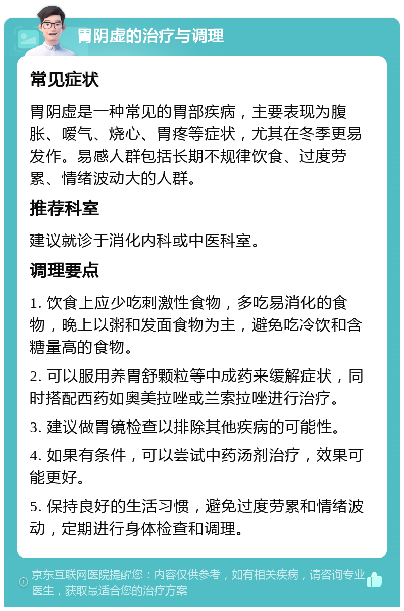 胃阴虚的治疗与调理 常见症状 胃阴虚是一种常见的胃部疾病，主要表现为腹胀、嗳气、烧心、胃疼等症状，尤其在冬季更易发作。易感人群包括长期不规律饮食、过度劳累、情绪波动大的人群。 推荐科室 建议就诊于消化内科或中医科室。 调理要点 1. 饮食上应少吃刺激性食物，多吃易消化的食物，晚上以粥和发面食物为主，避免吃冷饮和含糖量高的食物。 2. 可以服用养胃舒颗粒等中成药来缓解症状，同时搭配西药如奥美拉唑或兰索拉唑进行治疗。 3. 建议做胃镜检查以排除其他疾病的可能性。 4. 如果有条件，可以尝试中药汤剂治疗，效果可能更好。 5. 保持良好的生活习惯，避免过度劳累和情绪波动，定期进行身体检查和调理。