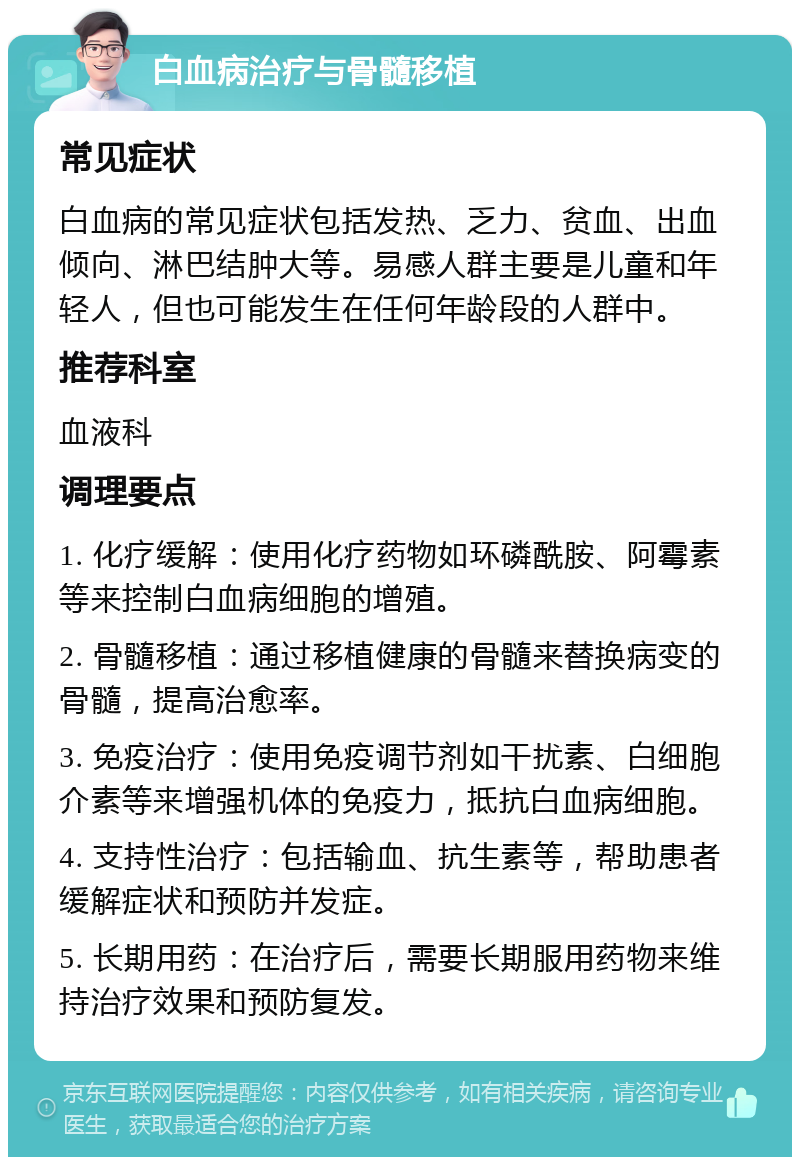 白血病治疗与骨髓移植 常见症状 白血病的常见症状包括发热、乏力、贫血、出血倾向、淋巴结肿大等。易感人群主要是儿童和年轻人，但也可能发生在任何年龄段的人群中。 推荐科室 血液科 调理要点 1. 化疗缓解：使用化疗药物如环磷酰胺、阿霉素等来控制白血病细胞的增殖。 2. 骨髓移植：通过移植健康的骨髓来替换病变的骨髓，提高治愈率。 3. 免疫治疗：使用免疫调节剂如干扰素、白细胞介素等来增强机体的免疫力，抵抗白血病细胞。 4. 支持性治疗：包括输血、抗生素等，帮助患者缓解症状和预防并发症。 5. 长期用药：在治疗后，需要长期服用药物来维持治疗效果和预防复发。