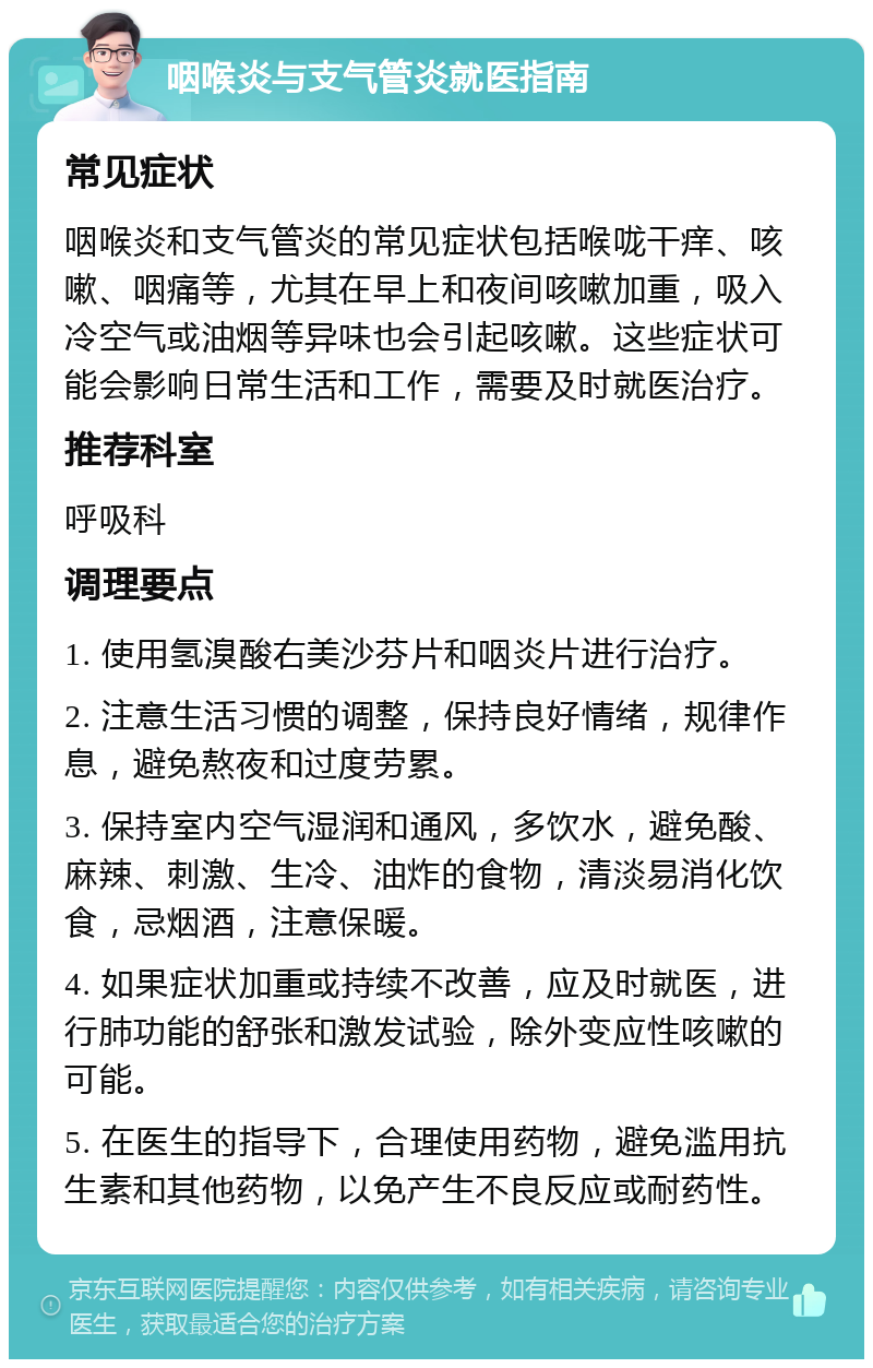 咽喉炎与支气管炎就医指南 常见症状 咽喉炎和支气管炎的常见症状包括喉咙干痒、咳嗽、咽痛等，尤其在早上和夜间咳嗽加重，吸入冷空气或油烟等异味也会引起咳嗽。这些症状可能会影响日常生活和工作，需要及时就医治疗。 推荐科室 呼吸科 调理要点 1. 使用氢溴酸右美沙芬片和咽炎片进行治疗。 2. 注意生活习惯的调整，保持良好情绪，规律作息，避免熬夜和过度劳累。 3. 保持室内空气湿润和通风，多饮水，避免酸、麻辣、刺激、生冷、油炸的食物，清淡易消化饮食，忌烟酒，注意保暖。 4. 如果症状加重或持续不改善，应及时就医，进行肺功能的舒张和激发试验，除外变应性咳嗽的可能。 5. 在医生的指导下，合理使用药物，避免滥用抗生素和其他药物，以免产生不良反应或耐药性。