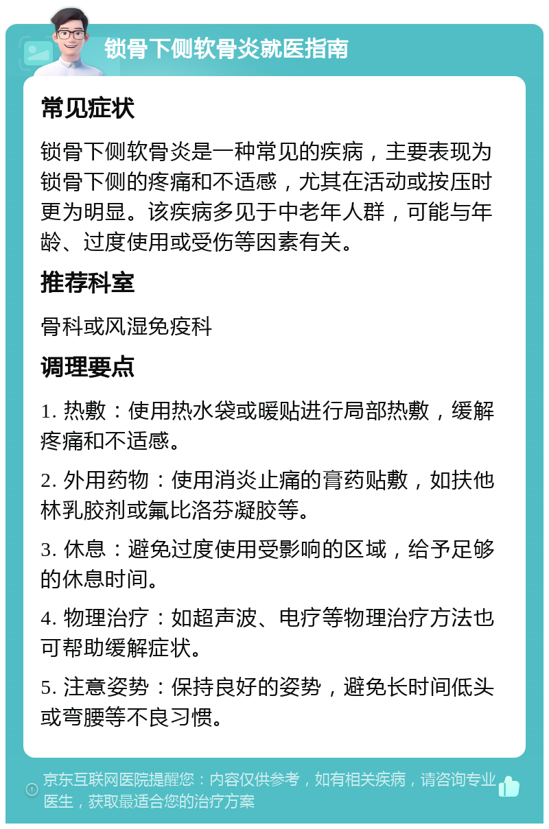 锁骨下侧软骨炎就医指南 常见症状 锁骨下侧软骨炎是一种常见的疾病，主要表现为锁骨下侧的疼痛和不适感，尤其在活动或按压时更为明显。该疾病多见于中老年人群，可能与年龄、过度使用或受伤等因素有关。 推荐科室 骨科或风湿免疫科 调理要点 1. 热敷：使用热水袋或暖贴进行局部热敷，缓解疼痛和不适感。 2. 外用药物：使用消炎止痛的膏药贴敷，如扶他林乳胶剂或氟比洛芬凝胶等。 3. 休息：避免过度使用受影响的区域，给予足够的休息时间。 4. 物理治疗：如超声波、电疗等物理治疗方法也可帮助缓解症状。 5. 注意姿势：保持良好的姿势，避免长时间低头或弯腰等不良习惯。