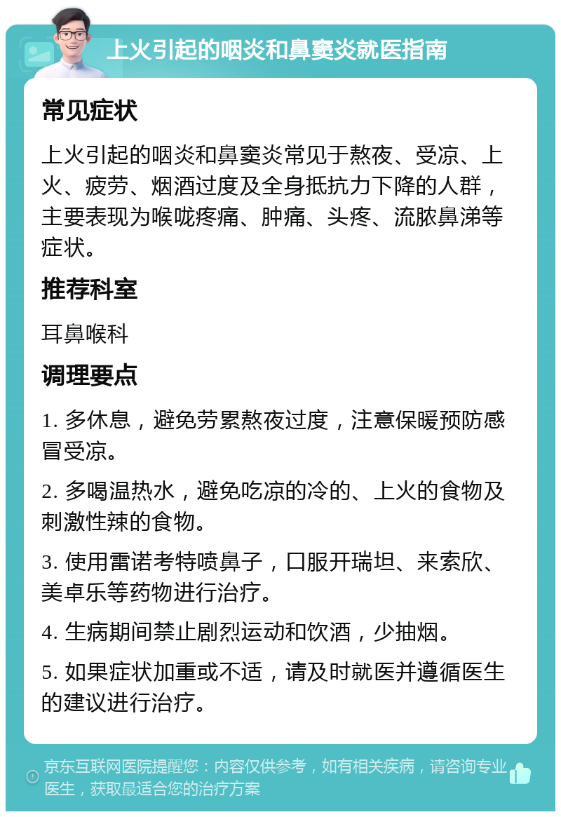 上火引起的咽炎和鼻窦炎就医指南 常见症状 上火引起的咽炎和鼻窦炎常见于熬夜、受凉、上火、疲劳、烟酒过度及全身抵抗力下降的人群，主要表现为喉咙疼痛、肿痛、头疼、流脓鼻涕等症状。 推荐科室 耳鼻喉科 调理要点 1. 多休息，避免劳累熬夜过度，注意保暖预防感冒受凉。 2. 多喝温热水，避免吃凉的冷的、上火的食物及刺激性辣的食物。 3. 使用雷诺考特喷鼻子，口服开瑞坦、来索欣、美卓乐等药物进行治疗。 4. 生病期间禁止剧烈运动和饮酒，少抽烟。 5. 如果症状加重或不适，请及时就医并遵循医生的建议进行治疗。