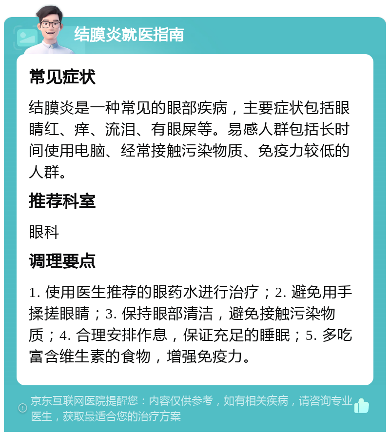 结膜炎就医指南 常见症状 结膜炎是一种常见的眼部疾病，主要症状包括眼睛红、痒、流泪、有眼屎等。易感人群包括长时间使用电脑、经常接触污染物质、免疫力较低的人群。 推荐科室 眼科 调理要点 1. 使用医生推荐的眼药水进行治疗；2. 避免用手揉搓眼睛；3. 保持眼部清洁，避免接触污染物质；4. 合理安排作息，保证充足的睡眠；5. 多吃富含维生素的食物，增强免疫力。