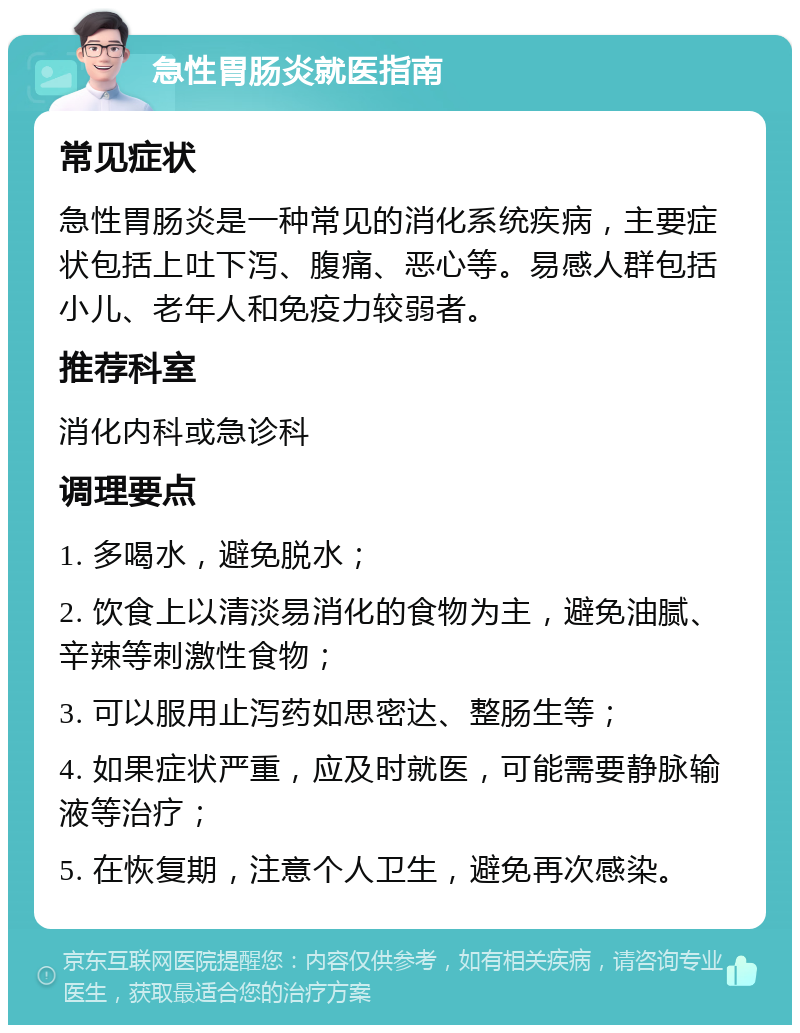 急性胃肠炎就医指南 常见症状 急性胃肠炎是一种常见的消化系统疾病，主要症状包括上吐下泻、腹痛、恶心等。易感人群包括小儿、老年人和免疫力较弱者。 推荐科室 消化内科或急诊科 调理要点 1. 多喝水，避免脱水； 2. 饮食上以清淡易消化的食物为主，避免油腻、辛辣等刺激性食物； 3. 可以服用止泻药如思密达、整肠生等； 4. 如果症状严重，应及时就医，可能需要静脉输液等治疗； 5. 在恢复期，注意个人卫生，避免再次感染。