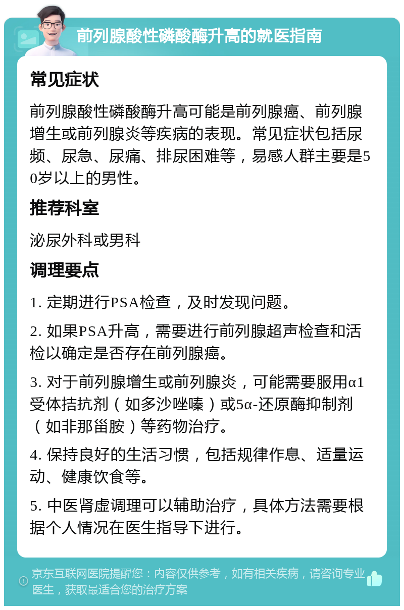 前列腺酸性磷酸酶升高的就医指南 常见症状 前列腺酸性磷酸酶升高可能是前列腺癌、前列腺增生或前列腺炎等疾病的表现。常见症状包括尿频、尿急、尿痛、排尿困难等，易感人群主要是50岁以上的男性。 推荐科室 泌尿外科或男科 调理要点 1. 定期进行PSA检查，及时发现问题。 2. 如果PSA升高，需要进行前列腺超声检查和活检以确定是否存在前列腺癌。 3. 对于前列腺增生或前列腺炎，可能需要服用α1受体拮抗剂（如多沙唑嗪）或5α-还原酶抑制剂（如非那甾胺）等药物治疗。 4. 保持良好的生活习惯，包括规律作息、适量运动、健康饮食等。 5. 中医肾虚调理可以辅助治疗，具体方法需要根据个人情况在医生指导下进行。