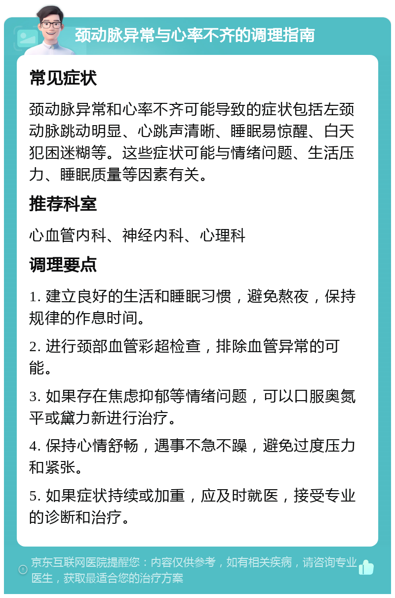 颈动脉异常与心率不齐的调理指南 常见症状 颈动脉异常和心率不齐可能导致的症状包括左颈动脉跳动明显、心跳声清晰、睡眠易惊醒、白天犯困迷糊等。这些症状可能与情绪问题、生活压力、睡眠质量等因素有关。 推荐科室 心血管内科、神经内科、心理科 调理要点 1. 建立良好的生活和睡眠习惯，避免熬夜，保持规律的作息时间。 2. 进行颈部血管彩超检查，排除血管异常的可能。 3. 如果存在焦虑抑郁等情绪问题，可以口服奥氮平或黛力新进行治疗。 4. 保持心情舒畅，遇事不急不躁，避免过度压力和紧张。 5. 如果症状持续或加重，应及时就医，接受专业的诊断和治疗。