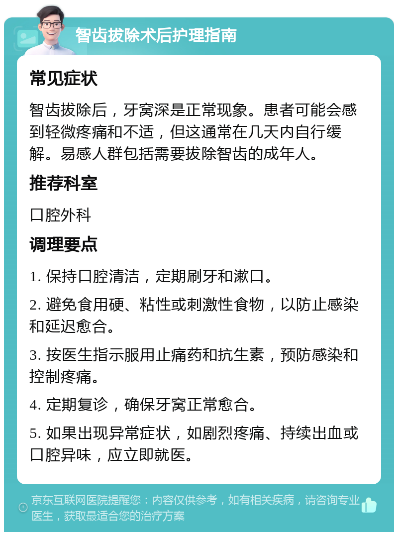 智齿拔除术后护理指南 常见症状 智齿拔除后，牙窝深是正常现象。患者可能会感到轻微疼痛和不适，但这通常在几天内自行缓解。易感人群包括需要拔除智齿的成年人。 推荐科室 口腔外科 调理要点 1. 保持口腔清洁，定期刷牙和漱口。 2. 避免食用硬、粘性或刺激性食物，以防止感染和延迟愈合。 3. 按医生指示服用止痛药和抗生素，预防感染和控制疼痛。 4. 定期复诊，确保牙窝正常愈合。 5. 如果出现异常症状，如剧烈疼痛、持续出血或口腔异味，应立即就医。