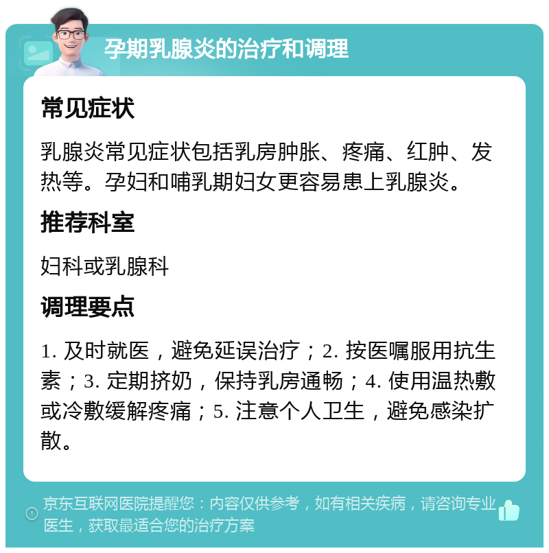 孕期乳腺炎的治疗和调理 常见症状 乳腺炎常见症状包括乳房肿胀、疼痛、红肿、发热等。孕妇和哺乳期妇女更容易患上乳腺炎。 推荐科室 妇科或乳腺科 调理要点 1. 及时就医，避免延误治疗；2. 按医嘱服用抗生素；3. 定期挤奶，保持乳房通畅；4. 使用温热敷或冷敷缓解疼痛；5. 注意个人卫生，避免感染扩散。