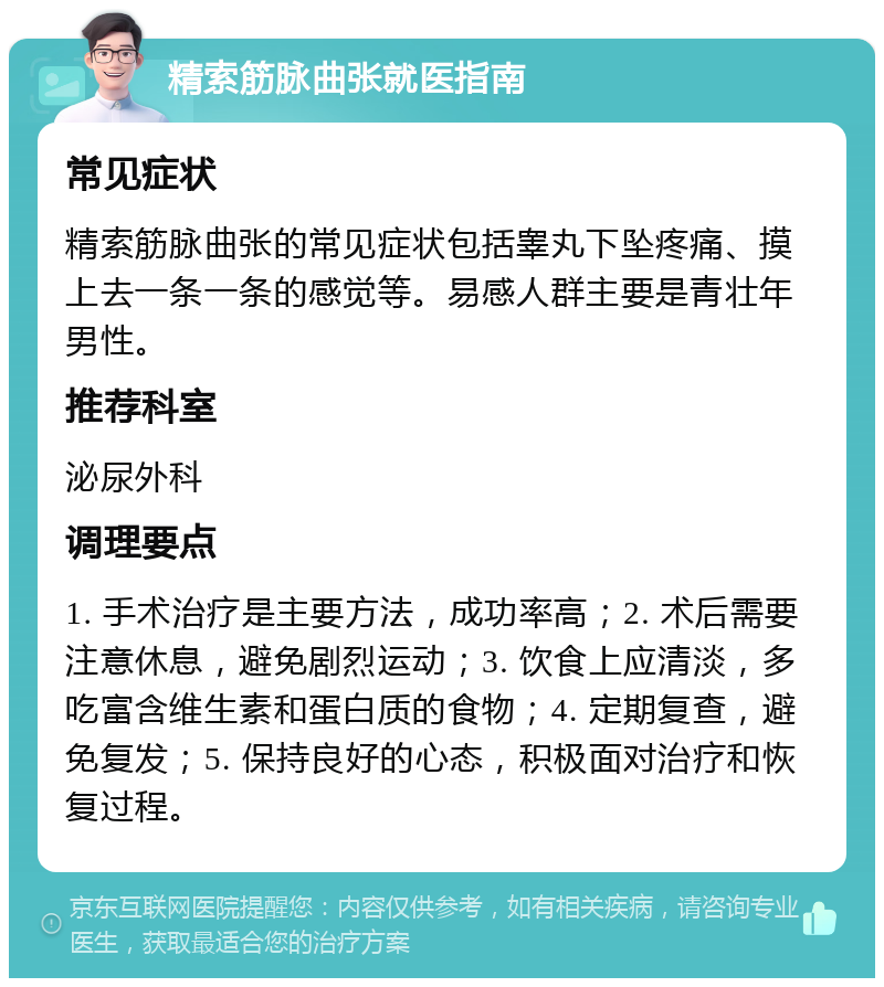 精索筋脉曲张就医指南 常见症状 精索筋脉曲张的常见症状包括睾丸下坠疼痛、摸上去一条一条的感觉等。易感人群主要是青壮年男性。 推荐科室 泌尿外科 调理要点 1. 手术治疗是主要方法，成功率高；2. 术后需要注意休息，避免剧烈运动；3. 饮食上应清淡，多吃富含维生素和蛋白质的食物；4. 定期复查，避免复发；5. 保持良好的心态，积极面对治疗和恢复过程。