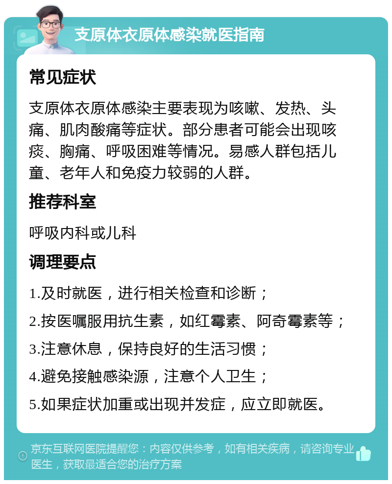 支原体衣原体感染就医指南 常见症状 支原体衣原体感染主要表现为咳嗽、发热、头痛、肌肉酸痛等症状。部分患者可能会出现咳痰、胸痛、呼吸困难等情况。易感人群包括儿童、老年人和免疫力较弱的人群。 推荐科室 呼吸内科或儿科 调理要点 1.及时就医，进行相关检查和诊断； 2.按医嘱服用抗生素，如红霉素、阿奇霉素等； 3.注意休息，保持良好的生活习惯； 4.避免接触感染源，注意个人卫生； 5.如果症状加重或出现并发症，应立即就医。