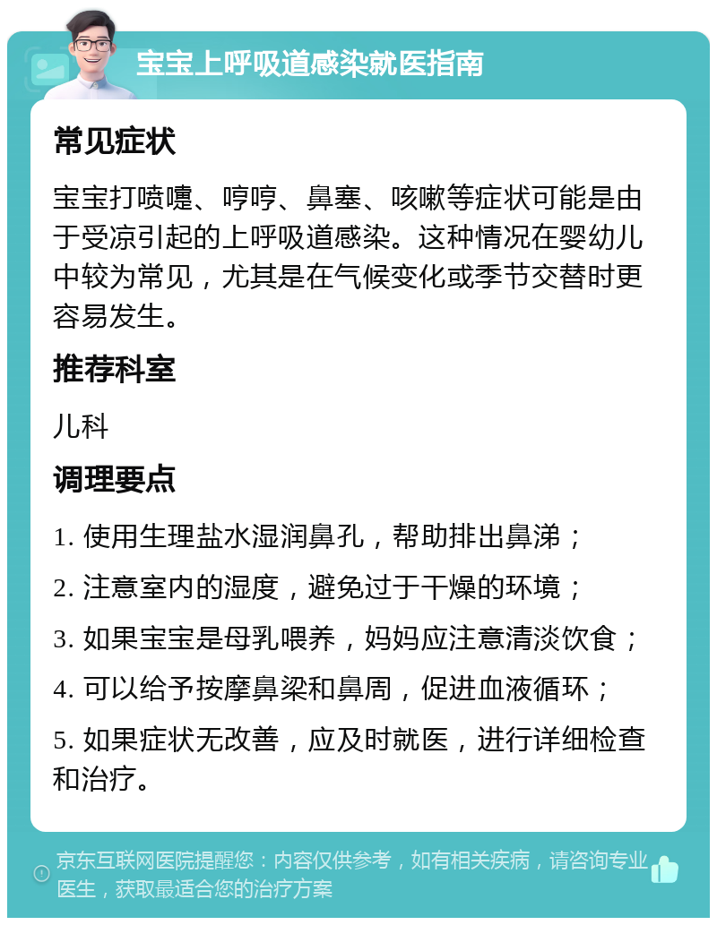 宝宝上呼吸道感染就医指南 常见症状 宝宝打喷嚏、哼哼、鼻塞、咳嗽等症状可能是由于受凉引起的上呼吸道感染。这种情况在婴幼儿中较为常见，尤其是在气候变化或季节交替时更容易发生。 推荐科室 儿科 调理要点 1. 使用生理盐水湿润鼻孔，帮助排出鼻涕； 2. 注意室内的湿度，避免过于干燥的环境； 3. 如果宝宝是母乳喂养，妈妈应注意清淡饮食； 4. 可以给予按摩鼻梁和鼻周，促进血液循环； 5. 如果症状无改善，应及时就医，进行详细检查和治疗。