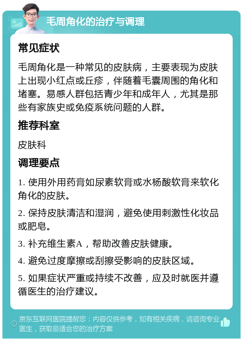 毛周角化的治疗与调理 常见症状 毛周角化是一种常见的皮肤病，主要表现为皮肤上出现小红点或丘疹，伴随着毛囊周围的角化和堵塞。易感人群包括青少年和成年人，尤其是那些有家族史或免疫系统问题的人群。 推荐科室 皮肤科 调理要点 1. 使用外用药膏如尿素软膏或水杨酸软膏来软化角化的皮肤。 2. 保持皮肤清洁和湿润，避免使用刺激性化妆品或肥皂。 3. 补充维生素A，帮助改善皮肤健康。 4. 避免过度摩擦或刮擦受影响的皮肤区域。 5. 如果症状严重或持续不改善，应及时就医并遵循医生的治疗建议。