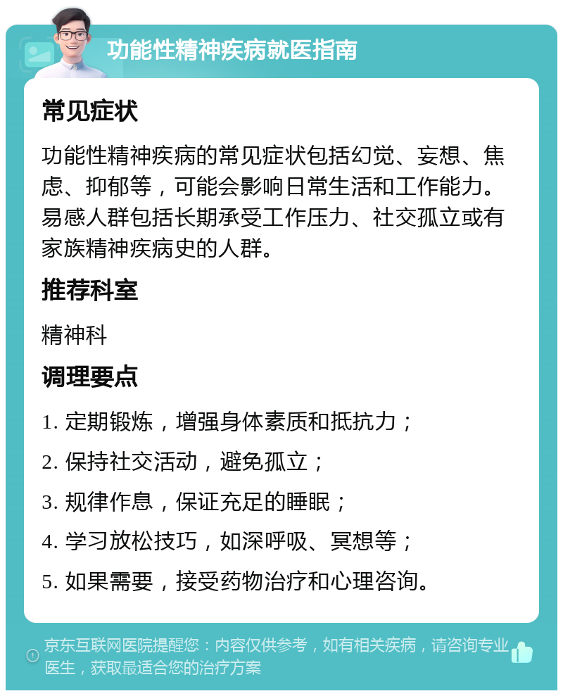 功能性精神疾病就医指南 常见症状 功能性精神疾病的常见症状包括幻觉、妄想、焦虑、抑郁等，可能会影响日常生活和工作能力。易感人群包括长期承受工作压力、社交孤立或有家族精神疾病史的人群。 推荐科室 精神科 调理要点 1. 定期锻炼，增强身体素质和抵抗力； 2. 保持社交活动，避免孤立； 3. 规律作息，保证充足的睡眠； 4. 学习放松技巧，如深呼吸、冥想等； 5. 如果需要，接受药物治疗和心理咨询。