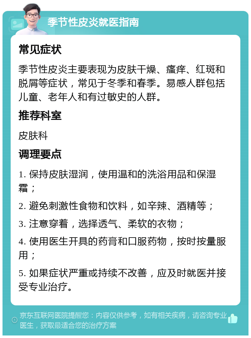 季节性皮炎就医指南 常见症状 季节性皮炎主要表现为皮肤干燥、瘙痒、红斑和脱屑等症状，常见于冬季和春季。易感人群包括儿童、老年人和有过敏史的人群。 推荐科室 皮肤科 调理要点 1. 保持皮肤湿润，使用温和的洗浴用品和保湿霜； 2. 避免刺激性食物和饮料，如辛辣、酒精等； 3. 注意穿着，选择透气、柔软的衣物； 4. 使用医生开具的药膏和口服药物，按时按量服用； 5. 如果症状严重或持续不改善，应及时就医并接受专业治疗。