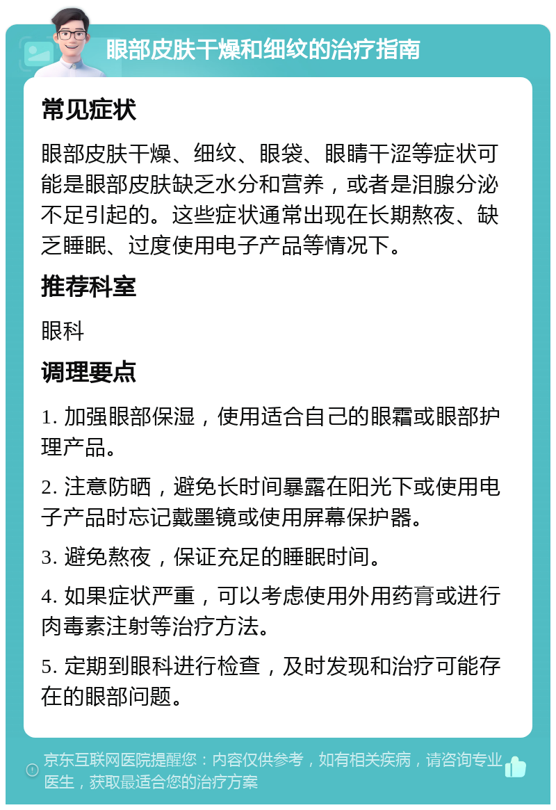 眼部皮肤干燥和细纹的治疗指南 常见症状 眼部皮肤干燥、细纹、眼袋、眼睛干涩等症状可能是眼部皮肤缺乏水分和营养，或者是泪腺分泌不足引起的。这些症状通常出现在长期熬夜、缺乏睡眠、过度使用电子产品等情况下。 推荐科室 眼科 调理要点 1. 加强眼部保湿，使用适合自己的眼霜或眼部护理产品。 2. 注意防晒，避免长时间暴露在阳光下或使用电子产品时忘记戴墨镜或使用屏幕保护器。 3. 避免熬夜，保证充足的睡眠时间。 4. 如果症状严重，可以考虑使用外用药膏或进行肉毒素注射等治疗方法。 5. 定期到眼科进行检查，及时发现和治疗可能存在的眼部问题。