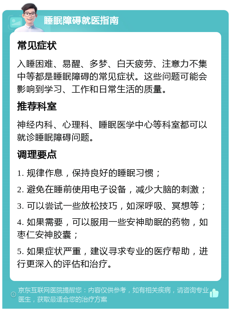 睡眠障碍就医指南 常见症状 入睡困难、易醒、多梦、白天疲劳、注意力不集中等都是睡眠障碍的常见症状。这些问题可能会影响到学习、工作和日常生活的质量。 推荐科室 神经内科、心理科、睡眠医学中心等科室都可以就诊睡眠障碍问题。 调理要点 1. 规律作息，保持良好的睡眠习惯； 2. 避免在睡前使用电子设备，减少大脑的刺激； 3. 可以尝试一些放松技巧，如深呼吸、冥想等； 4. 如果需要，可以服用一些安神助眠的药物，如枣仁安神胶囊； 5. 如果症状严重，建议寻求专业的医疗帮助，进行更深入的评估和治疗。