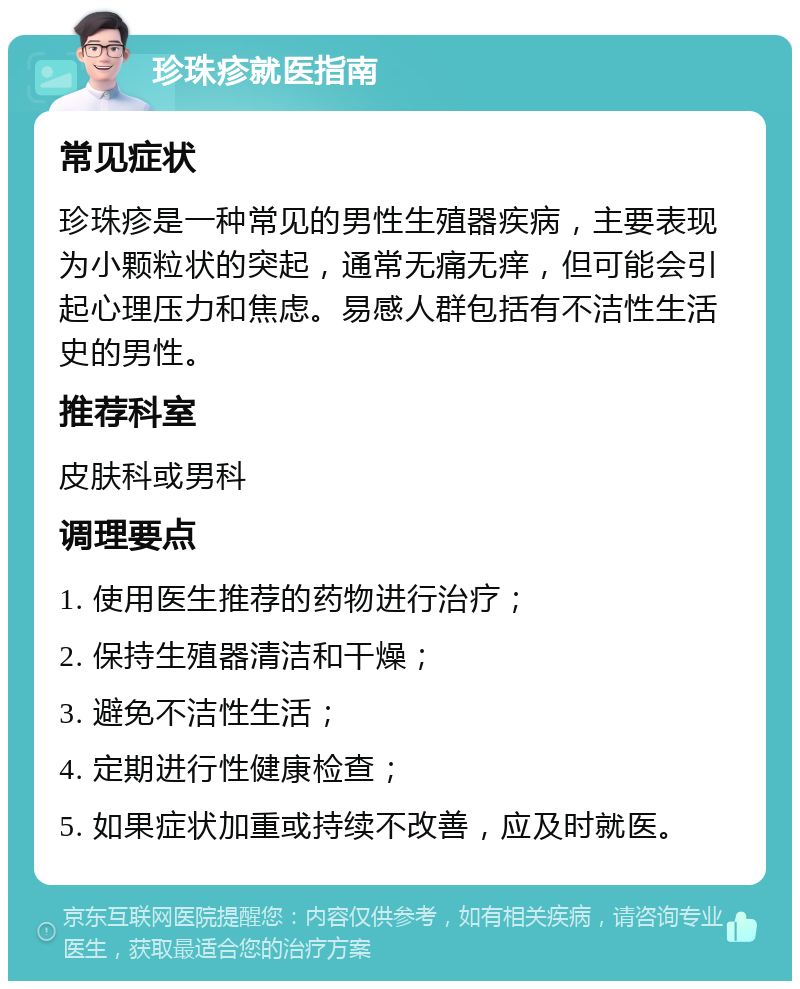 珍珠疹就医指南 常见症状 珍珠疹是一种常见的男性生殖器疾病，主要表现为小颗粒状的突起，通常无痛无痒，但可能会引起心理压力和焦虑。易感人群包括有不洁性生活史的男性。 推荐科室 皮肤科或男科 调理要点 1. 使用医生推荐的药物进行治疗； 2. 保持生殖器清洁和干燥； 3. 避免不洁性生活； 4. 定期进行性健康检查； 5. 如果症状加重或持续不改善，应及时就医。