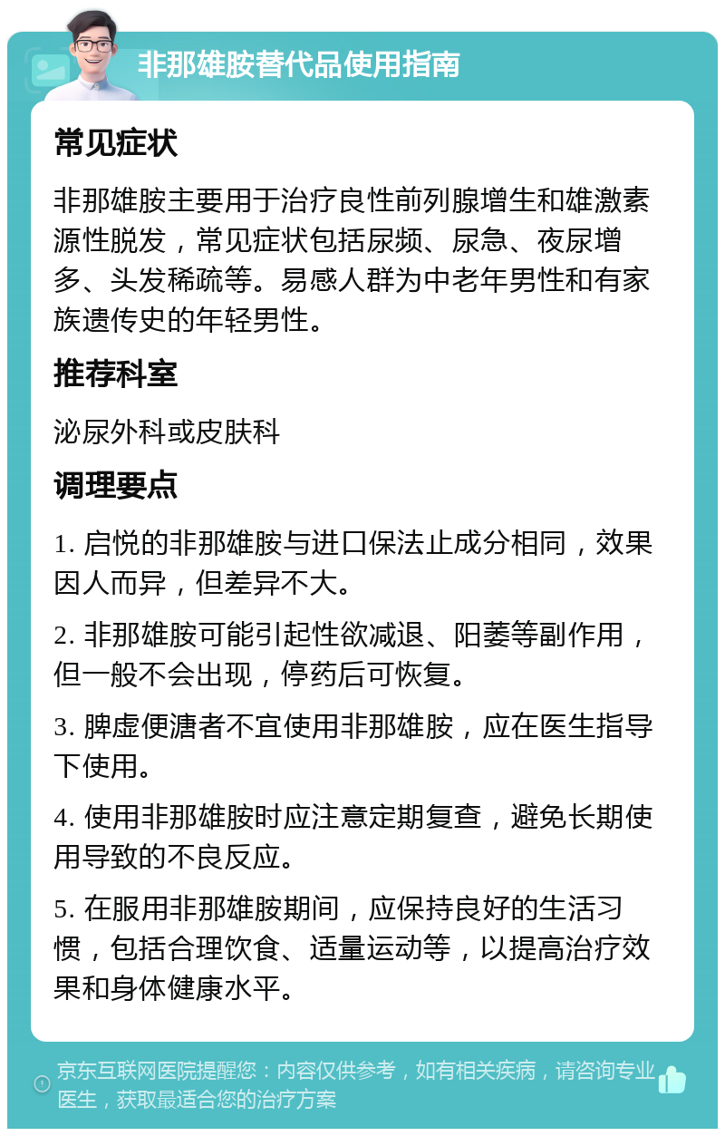 非那雄胺替代品使用指南 常见症状 非那雄胺主要用于治疗良性前列腺增生和雄激素源性脱发，常见症状包括尿频、尿急、夜尿增多、头发稀疏等。易感人群为中老年男性和有家族遗传史的年轻男性。 推荐科室 泌尿外科或皮肤科 调理要点 1. 启悦的非那雄胺与进口保法止成分相同，效果因人而异，但差异不大。 2. 非那雄胺可能引起性欲减退、阳萎等副作用，但一般不会出现，停药后可恢复。 3. 脾虚便溏者不宜使用非那雄胺，应在医生指导下使用。 4. 使用非那雄胺时应注意定期复查，避免长期使用导致的不良反应。 5. 在服用非那雄胺期间，应保持良好的生活习惯，包括合理饮食、适量运动等，以提高治疗效果和身体健康水平。