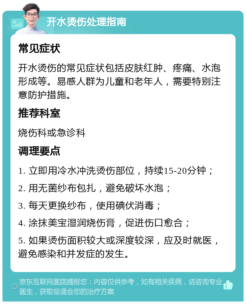 开水烫伤处理指南 常见症状 开水烫伤的常见症状包括皮肤红肿、疼痛、水泡形成等。易感人群为儿童和老年人，需要特别注意防护措施。 推荐科室 烧伤科或急诊科 调理要点 1. 立即用冷水冲洗烫伤部位，持续15-20分钟； 2. 用无菌纱布包扎，避免破坏水泡； 3. 每天更换纱布，使用碘伏消毒； 4. 涂抹美宝湿润烧伤膏，促进伤口愈合； 5. 如果烫伤面积较大或深度较深，应及时就医，避免感染和并发症的发生。