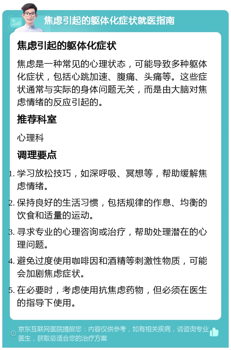 焦虑引起的躯体化症状就医指南 焦虑引起的躯体化症状 焦虑是一种常见的心理状态，可能导致多种躯体化症状，包括心跳加速、腹痛、头痛等。这些症状通常与实际的身体问题无关，而是由大脑对焦虑情绪的反应引起的。 推荐科室 心理科 调理要点 学习放松技巧，如深呼吸、冥想等，帮助缓解焦虑情绪。 保持良好的生活习惯，包括规律的作息、均衡的饮食和适量的运动。 寻求专业的心理咨询或治疗，帮助处理潜在的心理问题。 避免过度使用咖啡因和酒精等刺激性物质，可能会加剧焦虑症状。 在必要时，考虑使用抗焦虑药物，但必须在医生的指导下使用。