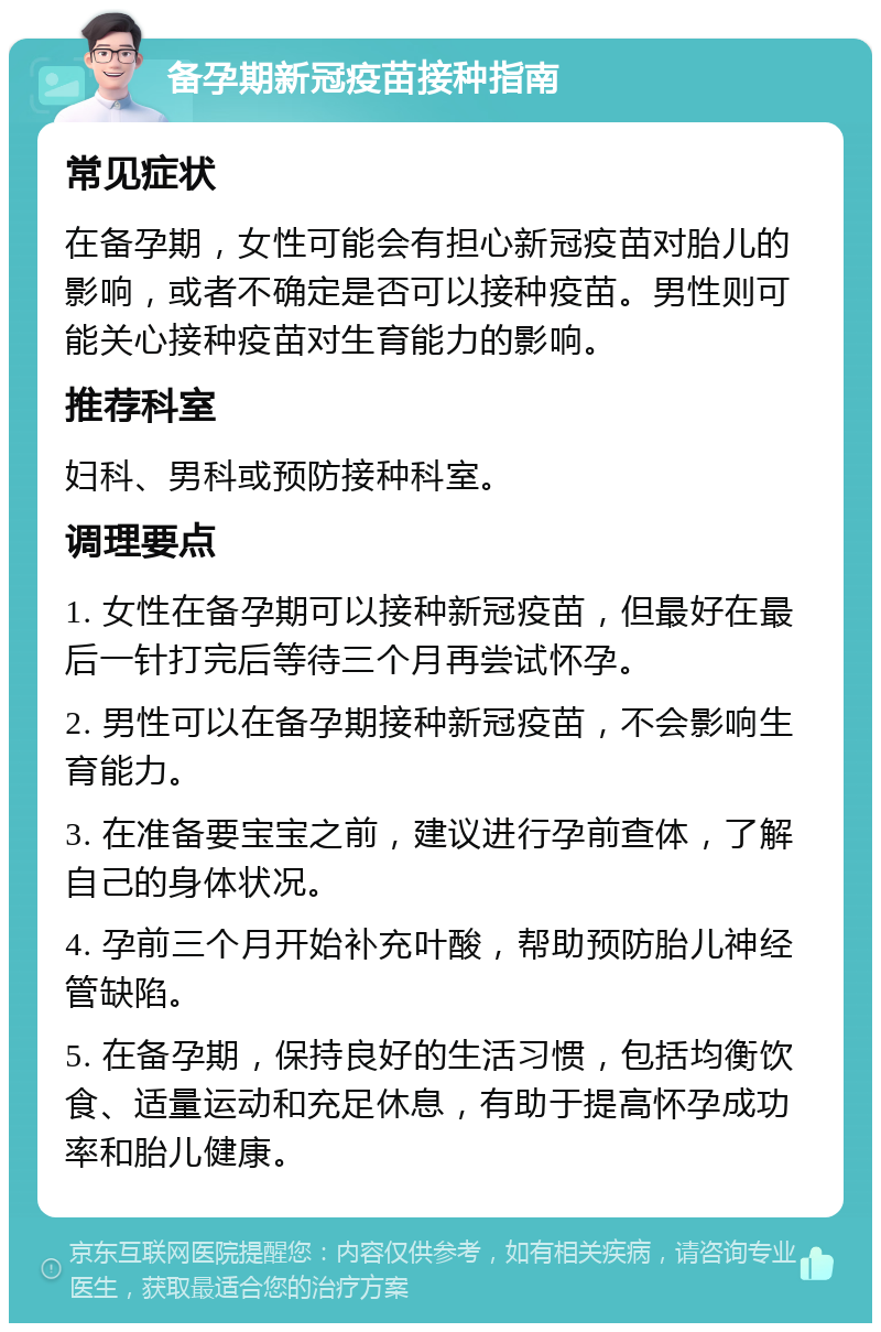 备孕期新冠疫苗接种指南 常见症状 在备孕期，女性可能会有担心新冠疫苗对胎儿的影响，或者不确定是否可以接种疫苗。男性则可能关心接种疫苗对生育能力的影响。 推荐科室 妇科、男科或预防接种科室。 调理要点 1. 女性在备孕期可以接种新冠疫苗，但最好在最后一针打完后等待三个月再尝试怀孕。 2. 男性可以在备孕期接种新冠疫苗，不会影响生育能力。 3. 在准备要宝宝之前，建议进行孕前查体，了解自己的身体状况。 4. 孕前三个月开始补充叶酸，帮助预防胎儿神经管缺陷。 5. 在备孕期，保持良好的生活习惯，包括均衡饮食、适量运动和充足休息，有助于提高怀孕成功率和胎儿健康。