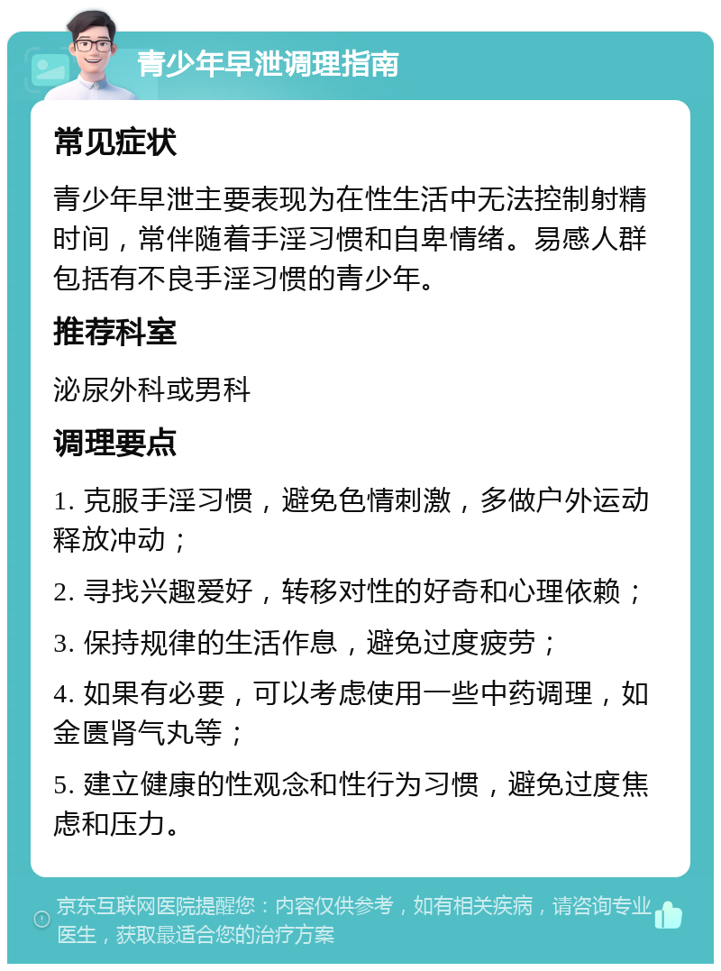 青少年早泄调理指南 常见症状 青少年早泄主要表现为在性生活中无法控制射精时间，常伴随着手淫习惯和自卑情绪。易感人群包括有不良手淫习惯的青少年。 推荐科室 泌尿外科或男科 调理要点 1. 克服手淫习惯，避免色情刺激，多做户外运动释放冲动； 2. 寻找兴趣爱好，转移对性的好奇和心理依赖； 3. 保持规律的生活作息，避免过度疲劳； 4. 如果有必要，可以考虑使用一些中药调理，如金匮肾气丸等； 5. 建立健康的性观念和性行为习惯，避免过度焦虑和压力。