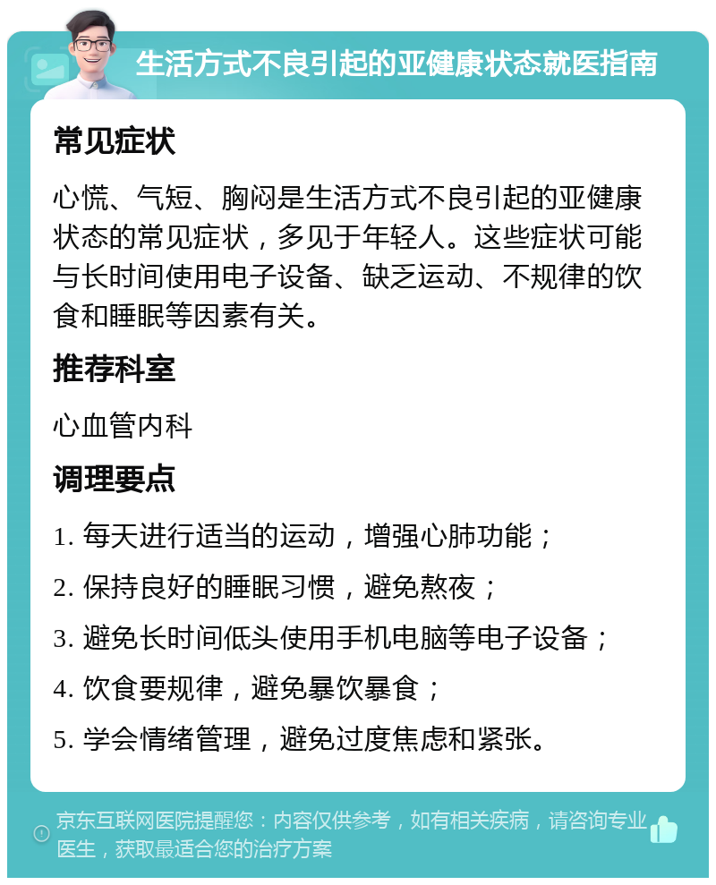 生活方式不良引起的亚健康状态就医指南 常见症状 心慌、气短、胸闷是生活方式不良引起的亚健康状态的常见症状，多见于年轻人。这些症状可能与长时间使用电子设备、缺乏运动、不规律的饮食和睡眠等因素有关。 推荐科室 心血管内科 调理要点 1. 每天进行适当的运动，增强心肺功能； 2. 保持良好的睡眠习惯，避免熬夜； 3. 避免长时间低头使用手机电脑等电子设备； 4. 饮食要规律，避免暴饮暴食； 5. 学会情绪管理，避免过度焦虑和紧张。