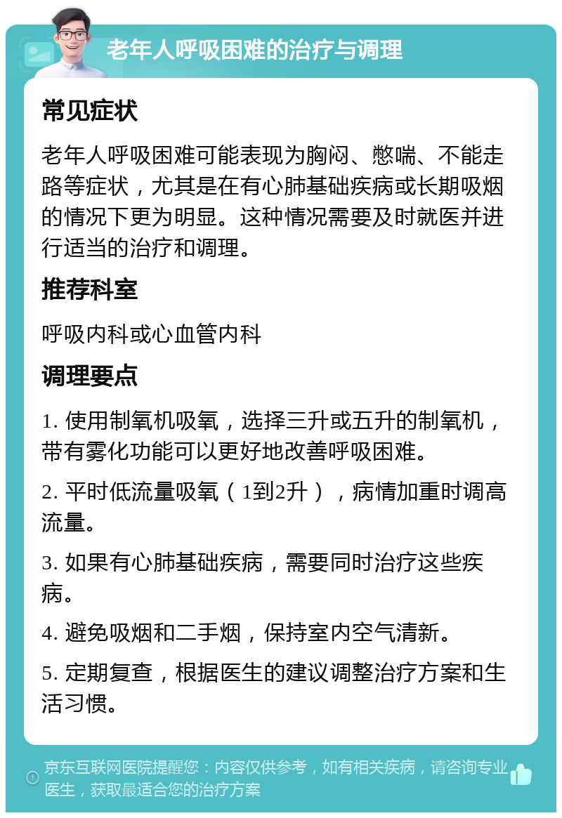 老年人呼吸困难的治疗与调理 常见症状 老年人呼吸困难可能表现为胸闷、憋喘、不能走路等症状，尤其是在有心肺基础疾病或长期吸烟的情况下更为明显。这种情况需要及时就医并进行适当的治疗和调理。 推荐科室 呼吸内科或心血管内科 调理要点 1. 使用制氧机吸氧，选择三升或五升的制氧机，带有雾化功能可以更好地改善呼吸困难。 2. 平时低流量吸氧（1到2升），病情加重时调高流量。 3. 如果有心肺基础疾病，需要同时治疗这些疾病。 4. 避免吸烟和二手烟，保持室内空气清新。 5. 定期复查，根据医生的建议调整治疗方案和生活习惯。