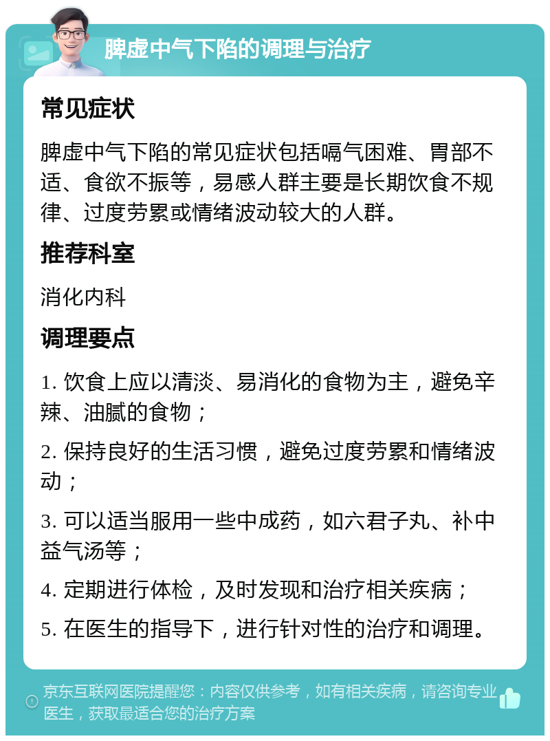 脾虚中气下陷的调理与治疗 常见症状 脾虚中气下陷的常见症状包括嗝气困难、胃部不适、食欲不振等，易感人群主要是长期饮食不规律、过度劳累或情绪波动较大的人群。 推荐科室 消化内科 调理要点 1. 饮食上应以清淡、易消化的食物为主，避免辛辣、油腻的食物； 2. 保持良好的生活习惯，避免过度劳累和情绪波动； 3. 可以适当服用一些中成药，如六君子丸、补中益气汤等； 4. 定期进行体检，及时发现和治疗相关疾病； 5. 在医生的指导下，进行针对性的治疗和调理。