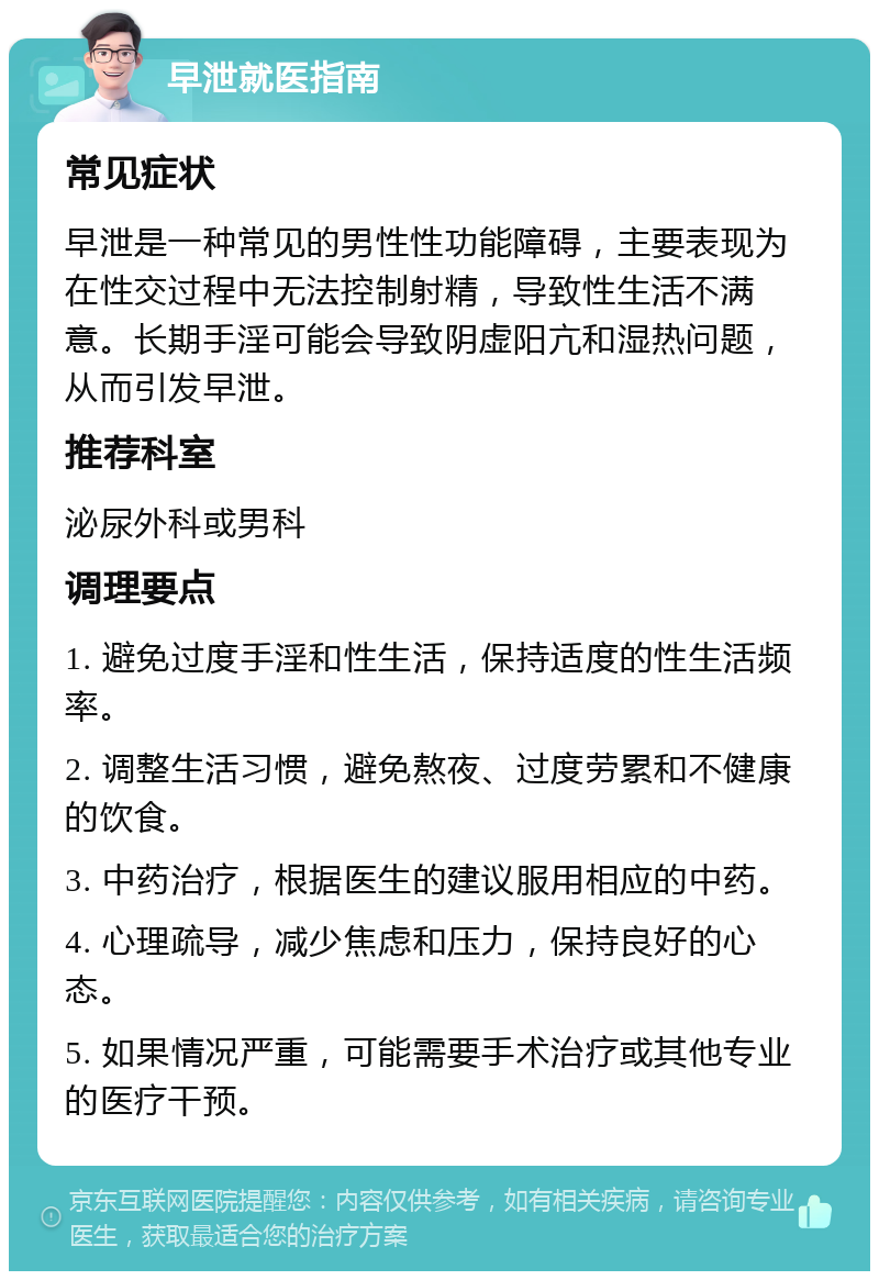 早泄就医指南 常见症状 早泄是一种常见的男性性功能障碍，主要表现为在性交过程中无法控制射精，导致性生活不满意。长期手淫可能会导致阴虚阳亢和湿热问题，从而引发早泄。 推荐科室 泌尿外科或男科 调理要点 1. 避免过度手淫和性生活，保持适度的性生活频率。 2. 调整生活习惯，避免熬夜、过度劳累和不健康的饮食。 3. 中药治疗，根据医生的建议服用相应的中药。 4. 心理疏导，减少焦虑和压力，保持良好的心态。 5. 如果情况严重，可能需要手术治疗或其他专业的医疗干预。