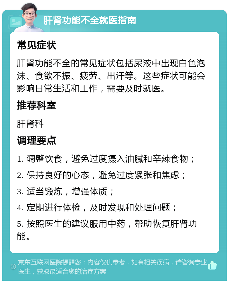 肝肾功能不全就医指南 常见症状 肝肾功能不全的常见症状包括尿液中出现白色泡沫、食欲不振、疲劳、出汗等。这些症状可能会影响日常生活和工作，需要及时就医。 推荐科室 肝肾科 调理要点 1. 调整饮食，避免过度摄入油腻和辛辣食物； 2. 保持良好的心态，避免过度紧张和焦虑； 3. 适当锻炼，增强体质； 4. 定期进行体检，及时发现和处理问题； 5. 按照医生的建议服用中药，帮助恢复肝肾功能。