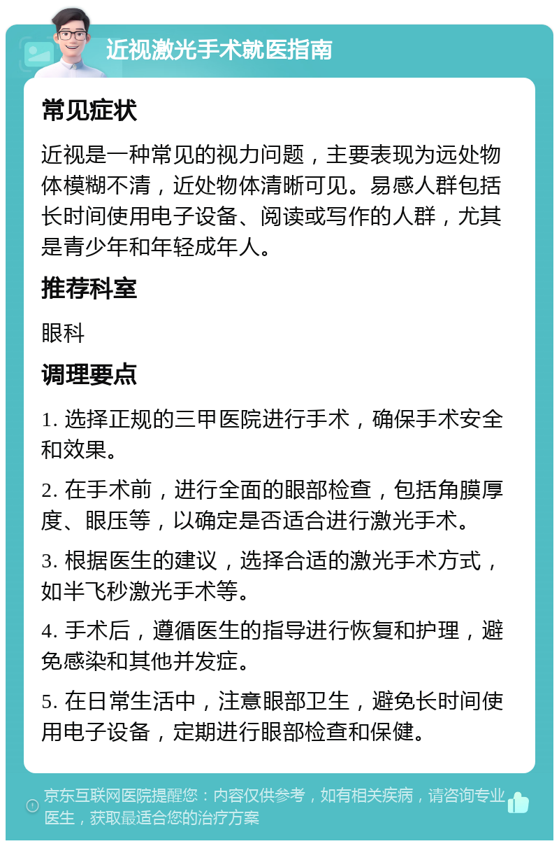 近视激光手术就医指南 常见症状 近视是一种常见的视力问题，主要表现为远处物体模糊不清，近处物体清晰可见。易感人群包括长时间使用电子设备、阅读或写作的人群，尤其是青少年和年轻成年人。 推荐科室 眼科 调理要点 1. 选择正规的三甲医院进行手术，确保手术安全和效果。 2. 在手术前，进行全面的眼部检查，包括角膜厚度、眼压等，以确定是否适合进行激光手术。 3. 根据医生的建议，选择合适的激光手术方式，如半飞秒激光手术等。 4. 手术后，遵循医生的指导进行恢复和护理，避免感染和其他并发症。 5. 在日常生活中，注意眼部卫生，避免长时间使用电子设备，定期进行眼部检查和保健。