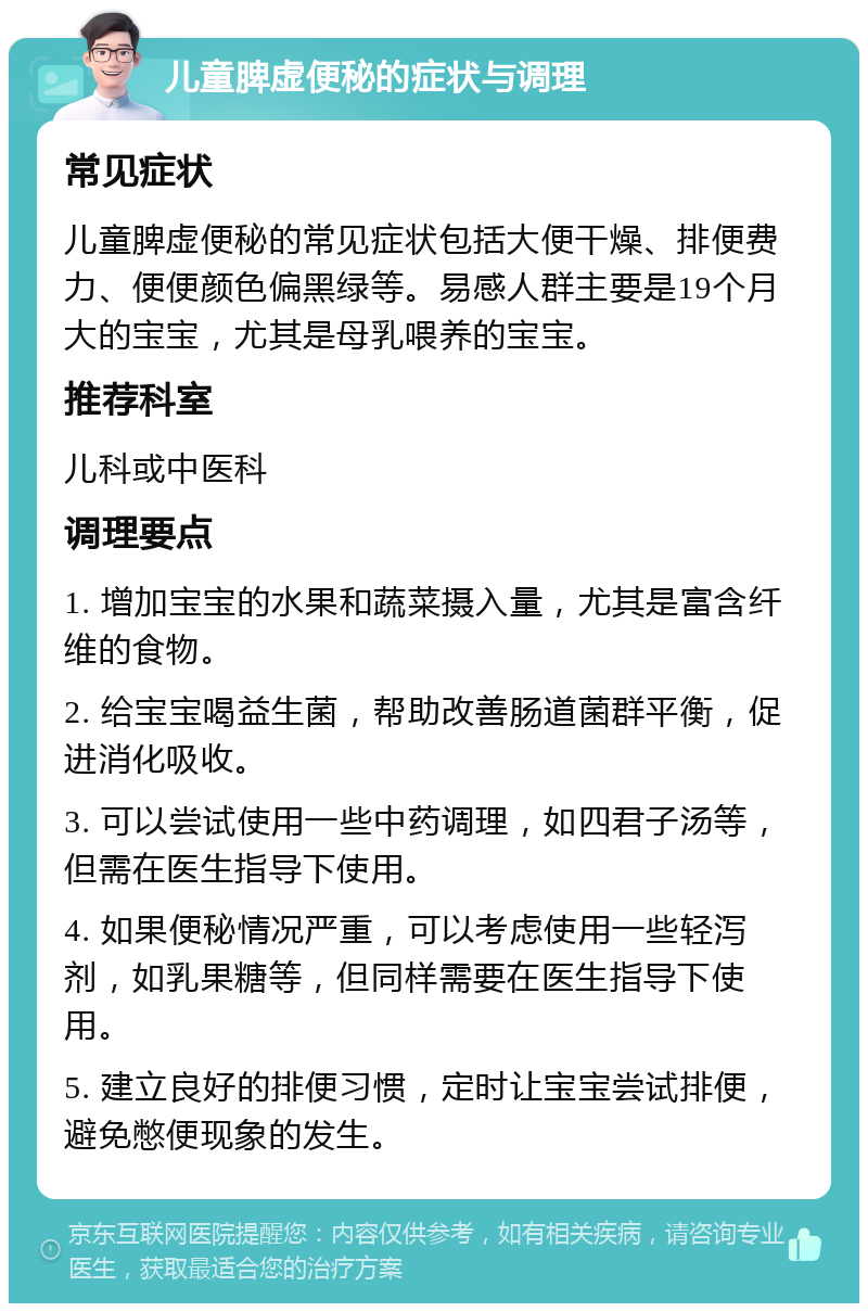 儿童脾虚便秘的症状与调理 常见症状 儿童脾虚便秘的常见症状包括大便干燥、排便费力、便便颜色偏黑绿等。易感人群主要是19个月大的宝宝，尤其是母乳喂养的宝宝。 推荐科室 儿科或中医科 调理要点 1. 增加宝宝的水果和蔬菜摄入量，尤其是富含纤维的食物。 2. 给宝宝喝益生菌，帮助改善肠道菌群平衡，促进消化吸收。 3. 可以尝试使用一些中药调理，如四君子汤等，但需在医生指导下使用。 4. 如果便秘情况严重，可以考虑使用一些轻泻剂，如乳果糖等，但同样需要在医生指导下使用。 5. 建立良好的排便习惯，定时让宝宝尝试排便，避免憋便现象的发生。