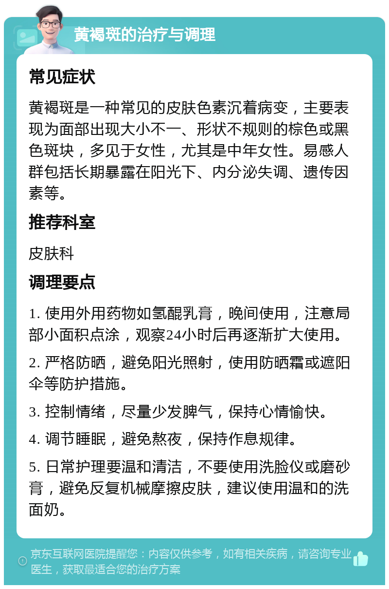 黄褐斑的治疗与调理 常见症状 黄褐斑是一种常见的皮肤色素沉着病变，主要表现为面部出现大小不一、形状不规则的棕色或黑色斑块，多见于女性，尤其是中年女性。易感人群包括长期暴露在阳光下、内分泌失调、遗传因素等。 推荐科室 皮肤科 调理要点 1. 使用外用药物如氢醌乳膏，晚间使用，注意局部小面积点涂，观察24小时后再逐渐扩大使用。 2. 严格防晒，避免阳光照射，使用防晒霜或遮阳伞等防护措施。 3. 控制情绪，尽量少发脾气，保持心情愉快。 4. 调节睡眠，避免熬夜，保持作息规律。 5. 日常护理要温和清洁，不要使用洗脸仪或磨砂膏，避免反复机械摩擦皮肤，建议使用温和的洗面奶。