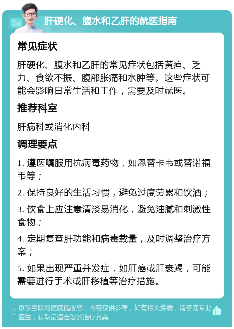 肝硬化、腹水和乙肝的就医指南 常见症状 肝硬化、腹水和乙肝的常见症状包括黄疸、乏力、食欲不振、腹部胀痛和水肿等。这些症状可能会影响日常生活和工作，需要及时就医。 推荐科室 肝病科或消化内科 调理要点 1. 遵医嘱服用抗病毒药物，如恩替卡韦或替诺福韦等； 2. 保持良好的生活习惯，避免过度劳累和饮酒； 3. 饮食上应注意清淡易消化，避免油腻和刺激性食物； 4. 定期复查肝功能和病毒载量，及时调整治疗方案； 5. 如果出现严重并发症，如肝癌或肝衰竭，可能需要进行手术或肝移植等治疗措施。