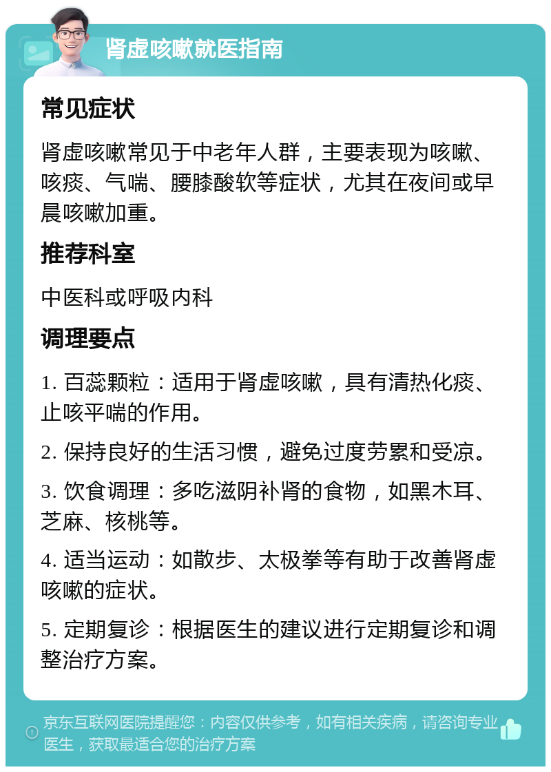 肾虚咳嗽就医指南 常见症状 肾虚咳嗽常见于中老年人群，主要表现为咳嗽、咳痰、气喘、腰膝酸软等症状，尤其在夜间或早晨咳嗽加重。 推荐科室 中医科或呼吸内科 调理要点 1. 百蕊颗粒：适用于肾虚咳嗽，具有清热化痰、止咳平喘的作用。 2. 保持良好的生活习惯，避免过度劳累和受凉。 3. 饮食调理：多吃滋阴补肾的食物，如黑木耳、芝麻、核桃等。 4. 适当运动：如散步、太极拳等有助于改善肾虚咳嗽的症状。 5. 定期复诊：根据医生的建议进行定期复诊和调整治疗方案。