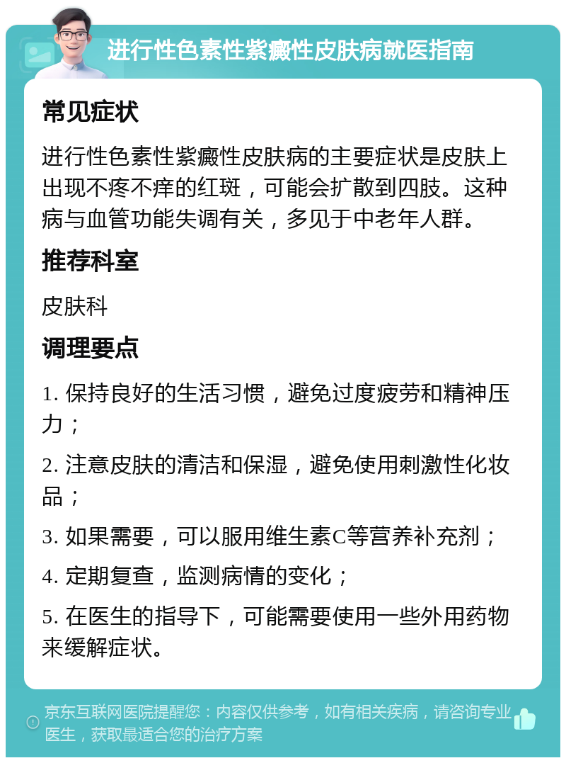 进行性色素性紫癜性皮肤病就医指南 常见症状 进行性色素性紫癜性皮肤病的主要症状是皮肤上出现不疼不痒的红斑，可能会扩散到四肢。这种病与血管功能失调有关，多见于中老年人群。 推荐科室 皮肤科 调理要点 1. 保持良好的生活习惯，避免过度疲劳和精神压力； 2. 注意皮肤的清洁和保湿，避免使用刺激性化妆品； 3. 如果需要，可以服用维生素C等营养补充剂； 4. 定期复查，监测病情的变化； 5. 在医生的指导下，可能需要使用一些外用药物来缓解症状。