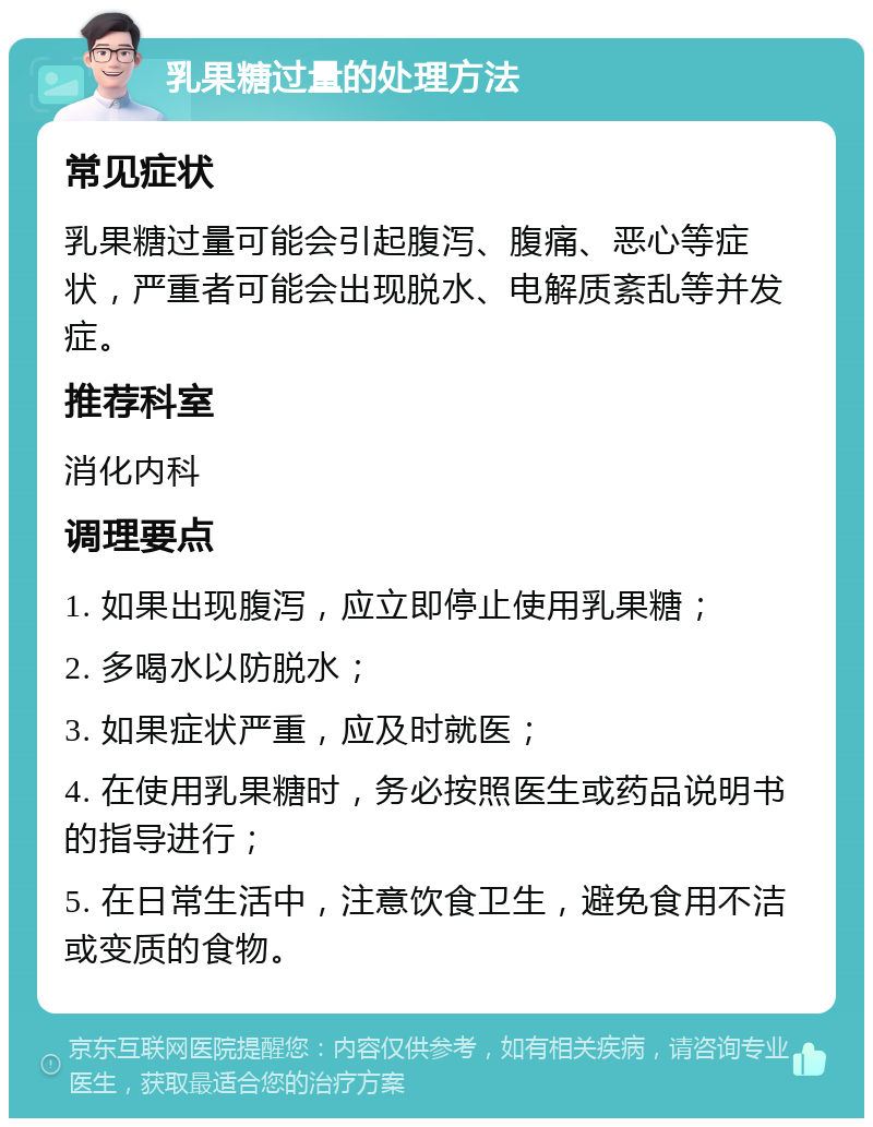 乳果糖过量的处理方法 常见症状 乳果糖过量可能会引起腹泻、腹痛、恶心等症状，严重者可能会出现脱水、电解质紊乱等并发症。 推荐科室 消化内科 调理要点 1. 如果出现腹泻，应立即停止使用乳果糖； 2. 多喝水以防脱水； 3. 如果症状严重，应及时就医； 4. 在使用乳果糖时，务必按照医生或药品说明书的指导进行； 5. 在日常生活中，注意饮食卫生，避免食用不洁或变质的食物。