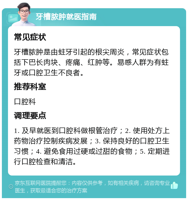 牙槽脓肿就医指南 常见症状 牙槽脓肿是由蛀牙引起的根尖周炎，常见症状包括下巴长肉块、疼痛、红肿等。易感人群为有蛀牙或口腔卫生不良者。 推荐科室 口腔科 调理要点 1. 及早就医到口腔科做根管治疗；2. 使用处方上药物治疗控制疾病发展；3. 保持良好的口腔卫生习惯；4. 避免食用过硬或过甜的食物；5. 定期进行口腔检查和清洁。